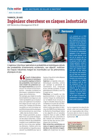 Fiche métier                   LES SECTEURS OÙ ELLES S’INVITENT
 Aide à la décision

YANNICK, 28 ANS

Ingénieur chercheur en risques industriels
EDF Recherche et Développement (R & D)


                                                                                         Parcours
                                                                                                      « J’ai commencé par un DEUG
                                                                                                      MIAS (Mathématiques, informati-
                                                                                                      que et application aux sciences),
                                                                                                      j’avais plus ou moins l’idée d’être
                                                                                                      enseignant. Ce qui me plaisait à
                                                                                                      l’époque dans les mathématiques
                                                                                                      s’attachait à l’aspect pédagogi-
                                                                                                      que. En licence, puis en maîtrise,
                                                                                                      j’ai découvert les mathématiques
                                                                                                      appliquées et leurs utilisations
                                                                                                      dans le monde industriel. Je me
                                                                                                      suis pris de passion pour ces
                                                                                                      aspects de la discipline. Du coup,
                                                                                                      j’ai poursuivi en DEA de mathé-
                                                                                                      matiques appliquées « analyse et
L’ingénieur chercheur spécialisé en probabilités et statistiques calcule                              systèmes aléatoires » dans une
des probabilités d’événements accidentels ; son objectif : maîtriser                                  université qui entretient des liens
                                                                                                      étroits avec l’industrie (notam-
les risques industriels malgré les incertitudes sur les phénomènes                                    ment EDF). J’ai donc effectué
physiques en jeu.                                                                                     mon stage dans cette entreprise,
                                                                                                      puis une thèse sous convention




                    “
                                                                                                      CIFRE (Convention industrielle de
                               À partir d’observations     hauteur d’eau de la rivière dépasse
                                                                                                      formation et de recherche), thèse
                               physiques et statistiques   celle de la digue.
                                                                                                      sur l’évaluation de la fiabilité
                    sur lesquelles j’applique la théorie   Ingénieur, je réponds à des pro-
                    des probabilités, mon travail con-     blématiques concrètes, comme               des systèmes à partir de celle
                    siste à établir des prédictions sur    par exemple la périodicité de              des composants de base. À la
                    les risques industriels que peuvent    maintenance d’un composant                 suite de mon doctorat, j’ai été
                    encourir les infrastructures de pro-   d’une centrale nucléaire. Il s’agit        embauché. Ce qui m’intéresse
                    duction - centrales nucléaires ou      généralement d’études à court ou           dans la fiabilité des systèmes
                    thermiques, installations hydrau-      à moyen terme.                             industriels, c’est de faire face à
                    liques, parcs d’éoliennes...           Chercheur, je travaille sur des            l’aléatoire en tentant d’identi-
                    Par exemple, pour établir la courbe    questionnements à long terme               fier ses règles et d’associer les
                    de dé-fiabilité d’une digue sur une    comme l’impact du vieillissement           mathématiques à d’autres disci-
                    rivière (probabilité que la hauteur    sur la fiabilité d’une structure. Il       plines comme la physique. »
                    d’eau soit supérieure à la hauteur     s’agit là d’études beaucoup plus
                    de la digue lors de crues), je com-    complexes d’un point de vue théo-
                    mence par l’analyse de données         rique ; elles ressemblent plus ou
                    recueillies au cours du temps sur      moins à celles que mène un cher-       tout en respectant les objectifs de
                    les différents paramètres physiques    cheur du CNRS (Centre National de      sûreté ; elles sont aussi utilisées
                    de fonctionnement du cours d’eau       la Recherche Scientifique) même        par les responsables des infras-
                    - débit, état du lit de la rivière…    si les objectifs ont un caractère      tructures dans la mise en œuvre
                    Pour chaque paramètre, je peux         industriel. Dans ce cadre, la R&D      des interventions que je suis amené
                    déterminer une courbe de fréquen-      collabore avec des universités et      à préconiser. » ■
                    ces des valeurs observées. J’utilise   des instituts de recherche pour
                    ensuite la théorie des probabilités    tenter de lever des verrous scien-
                    couplée à une modélisation physi-      tifiques liés à la théorie.             QUELS DIPLÔMES ?
                    que du cours d’eau pour agréger        Mes recherches synthétisées en          Bac + 5, avec un master de
                    ces éléments. J’obtiens ainsi une      notes et rapports apportent aux         mathématiques appliquées ou un
                    courbe globale sur laquelle je peux    décideurs des éléments d’appré-         diplôme d’école d’ingénieurs
                    calculer la probabilité pour que la    ciation afin d’optimiser les coûts      ou Bac + 8 avec un doctorat


22   Les métiers des mathématiques
 