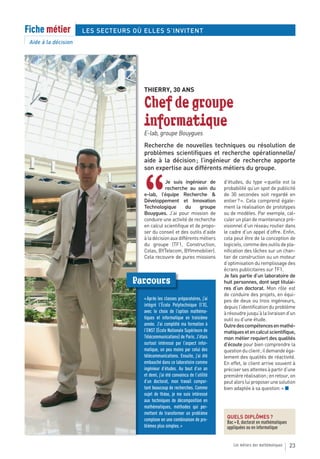 Fiche métier          LES SECTEURS OÙ ELLES S’INVITENT
 Aide à la décision




                                      THIERRY, 30 ANS

                                      Chef de groupe
                                      informatique
                                      E-lab, groupe Bouygues
                                      Recherche de nouvelles techniques ou résolution de
                                      problèmes scientifiques et recherche opérationnelle/
                                      aide à la décision ; l’ingénieur de recherche apporte
                                      son expertise aux différents métiers du groupe.




                                      “
                                                 Je suis ingénieur de            d’études, du type « quelle est la
                                                 recherche au sein du            probabilité qu’un spot de publicité
                                      e-lab, l’équipe Recherche &                de 30 secondes soit regardé en
                                      Développement et Innovation                entier ? ». Cela comprend égale-
                                      Technologique         du     groupe        ment la réalisation de prototypes
                                      Bouygues. J’ai pour mission de             ou de modèles. Par exemple, cal-
                                      conduire une activité de recherche         culer un plan de maintenance pré-
                                      en calcul scientifique et de propo-        visionnel d’un réseau routier dans
                                      ser du conseil et des outils d’aide        le cadre d’un appel d’offre. Enfin,
                                      à la décision aux différents métiers       cela peut être de la conception de
                                      du groupe (TF1, Construction,              logiciels, comme des outils de pla-
                                      Colas, BYTelecom, BYImmobilier).           nification des tâches sur un chan-
                                      Cela recouvre de pures missions            tier de construction ou un moteur
                                                                                 d’optimisation du remplissage des
                                                                                 écrans publicitaires sur TF1.
                                                                                 Je fais partie d’un laboratoire de
                                   Parcours                                      huit personnes, dont sept titulai-
                                                                                 res d’un doctorat. Mon rôle est
                                                                                 de conduire des projets, en équi-
                                      « Après les classes préparatoires, j’ai    pes de deux ou trois ingénieurs,
                                      intégré l’École Polytechnique (l’X),       depuis l’identification du problème
                                      avec le choix de l’option mathéma-         à résoudre jusqu’à la livraison d’un
                                      tiques et informatique en troisième        outil ou d’une étude.
                                      année. J’ai complété ma formation à        Outre des compétences en mathé-
                                      l’ENST (École Nationale Supérieure de      matiques et en calcul scientifique,
                                      Télécommunications) de Paris. J’étais      mon métier requiert des qualités
                                      surtout intéressé par l’aspect infor-      d’écoute pour bien comprendre la
                                      matique, un peu moins par celui des        question du client ; il demande éga-
                                      télécommunications. Ensuite, j’ai été      lement des qualités de réactivité.
                                      embauché dans ce laboratoire comme         En effet, le client arrive souvent à
                                      ingénieur d’études. Au bout d’un an        préciser ses attentes à partir d’une
                                      et demi, j’ai été convaincu de l’utilité   première réalisation ; en retour, on
                                      d’un doctorat, mon travail compor-         peut alors lui proposer une solution
                                      tant beaucoup de recherches. Comme         bien adaptée à sa question. » ■
                                      sujet de thèse, je me suis intéressé
                                      aux techniques de décomposition en
                                      mathématiques, méthodes qui per-
                                      mettent de transformer un problème
                                      complexe en une combinaison de pro-         QUELS DIPLÔMES ?
                                                                                  Bac + 8, doctorat en mathématiques
                                      blèmes plus simples. »                      appliquées ou en informatique


                                                                                     Les métiers des mathématiques     23
 