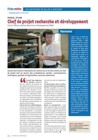 Fiche métier                   LES SECTEURS OÙ ELLES S’INVITENT
 Cryptographie et sécurité

PASCAL, 29 ANS

Chef de projet recherche et développement
France Télécom, division Recherche et Développement (R&D)


                                                                                        Parcours
                                                                                                       « Après le bac, j’ai débuté des
                                                                                                       études d’ingénieur en cycle
                                                                                                       préparatoire intégré à l’INSA
                                                                                                       (Institut national des sciences
                                                                                                       appliquées) de Rennes. J’ai pour-
                                                                                                       suivi en cycle ingénieur à l’INSA
                                                                                                       de Toulouse en option Génie
                                                                                                       Mathématique et Modélisation.
                                                                                                       En stage de fin d’études, j’ai
                                                                                                       travaillé dans le secteur de la
                                                                                                       cryptographie appliquée aux
                                                                                                       communications aéronautiques.
                                                                                                       C’est ainsi que j’ai choisi de
                                                                                                       me spécialiser dans la sécurité
                                                                                                       informatique. Dès l’obtention de
                                                                                                       mon diplôme, j’ai eu un CDD (con-
                                                                                                       trat à durée déterminée) de trois
                                                                                                       mois comme ingénieur système à
Garant de la bonne réalisation du contrat vis-à-vis des clients, le chef                               l’INSA de Toulouse ; puis j’ai tra-
de projet met en œuvre des compétences variées : connaissances                                         vaillé chez Aptus - une société de
techniques, qualités d’organisation, sens du relationnel.                                              conseil et d’ingénierie- comme
                                                                                                       consultant en sécurité informa-




                    “
                                À partir des exigences       sécurité, de coût et d’expérience         tique sur deux missions d’un an
                                de sécurité imposées         client.                                   et demi chacune : la première
                    par les maisons de disques ou            Un atout majeur dans ce métier :          dans un environnement militaire
                    les studios de production, je suis       toujours faire preuve de diploma-         chez Thalès Communications en
                    chargé de superviser le travail des      tie. Mon quotidien est un subtil          région parisienne ; la seconde à
                    personnels qui étudient et réa-          dosage de décisions variées qui           Toulouse chez Sun-Storagetek
                    lisent les outils visant à protéger      font appel à des compétences à la         dans le stockage d’informations
                    les contenus multimédia distri-          fois techniques et managériales.          pour des banques ou de grosses
                    bués par Orange. Techniquement,          Au plan technique, il faut bien con-      sociétés comme EADS (European
                    ces outils font largement appel à        naître son sujet : même si l’équipe       Aeronautic Defence and Space
                    la cryptographie par chiffrement         comprend des experts, je peux être        Company). Souhaitant revenir
                    des données, authentification ou         amené à trancher entre différentes        sur Rennes, j’ai été recruté par
                    signature électronique.                  orientations.                             France Télécom R&D pour tra-
                    Concernant les mathématiques,            Quant au management, il faut              vailler comme ingénieur d’études
                    j’utilise des techniques de théorie      gérer des plannings, les contrôles        sur la distribution de la musique,
                    des nombres, du calcul numérique         de qualité, le respect des délais,        des films et de la télévision via
                    et des probabilités. S’y ajoutent        le suivi du budget, la rédaction de       Internet. Actuellement je suis
                    quelques mécanismes permettant           comptes rendus, la réalisation de         chef de projet. »
                    d’empêcher le contournement de           présentations. Il faut également
                    ces protections comme l’utilisation      diriger une équipe : cela consiste
                    d’une carte à puce ou la protection      d’abord à savoir écouter les colla-
                    logicielle. J’ai également un rôle       borateurs pour leur proposer les
                    de conseil et d’expertise auprès         meilleures conditions possibles de
                    des entités opérationnelles qui          travail.                                QUELS DIPLÔMES ?
                    vont mettre en œuvre ces disposi-        Il est alors plus facile de les moti-   Bac + 5, master ou école d’ingénieurs
                                                                                                     avec une spécialisation en
                    tifs de sécurité. L’objectif final est   ver pour qu’ils donnent le meilleur     cryptographie, sécurité des systèmes
                    de proposer à Orange le meilleur         d’eux-mêmes et pour leur faire          d’information
                    compromis entre des impératifs de        passer des messages. » ■

24   Les métiers des mathématiques
 