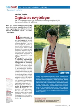 Fiche métier                           LES SECTEURS OÙ ELLES S’INVITENT
    Cryptographie et sécurité


                              VALÉRIE, 33 ANS

                              Ingénieure cryptologue
                              CELAR (centre d’électronique de l’armement), DGA (délégation générale pour
                              l’armement), ministère de la Défense

Avec des outils associant mathémati-
ques discrètes et algorithmique, l’ingé-
nieur cryptologue conçoit des mécanis-
mes de chiffrement visant à sécuriser
l’information.




                              “
                                          Mon métier est d’as-
                                          surer la confidentialité
                              des transmissions, l’un des deux
                              aspects de la cryptologie - l’autre
                              consistant à garantir l’authenti-
                              cité et l’intégrité des données, par
                              exemple dans les transactions par
                              carte bancaire. Outre un solide
                              bagage en informatique, mon poste
                              d’ingénieure cryptologue exige des
                              connaissances de haut niveau en
                              mathématiques, notamment en
                              algèbre, en probabilités et en sta-
                              tistiques.

                              C    ryptographe, ma mission
                                   consiste à développer des
                              algorithmes de chiffrement des-
                              tinés à protéger les informations
                              classifiées du ministère de la
                              Défense. D’une part, je construis
                              des mécanismes originaux à par-
                              tir de techniques déjà validées en
                              interne ou dans le domaine public ;
                              cette activité de production avec
                              ses exigences de performances et                                                                         Parcours
                              de délais représente la moitié de
                              mon activité. D’autre part, je tra-
                                                                         « Après un an en classe préparatoire et bien qu’autorisée à entrer en deuxième
                              vaille à la recherche de nouvelles
                                                                         année, j’ai préféré m’orienter vers l’université pour y poursuivre des études en
> Cryptologue                 méthodes de chiffrement. et pour
Spécialiste en cryptolo-                                                 magistère de Modélisation Mathématique et Méthodes Informatiques. En dernière
gie, il étudie et conçoit     cela, j’entretiens des collaborations
                                                                         année, j’ai également suivi un DEA orienté vers l’informatique théorique et l’intel-
les méthodes de chiffre-      avec des universités, des écoles
ment ; il analyse égale-                                                 ligence artificielle. Puis, j’ai préparé une thèse en informatique. Parallèlement,
ment les algorithmes et
                              d’ingénieurs et des industriels.
                                                                         j’ai assuré des travaux dirigés et pratiques à l’université comme moniteur puis
les implémentations afin      Cryptanalyste, mon travail vise à
de valider leur sécurité et                                              comme ATER (Attaché temporaire d’enseignement et de recherche). En reprenant
                              prouver la robustesse des algo-
assurer la confidentialité,                                              contact avec mon responsable de stage de deuxième année de magistère au
l’authenticité et l’inté-     rithmes développés. Pour cela,
grité des informations        je cherche à tester leur résistance        CELAR, j’ai appris qu’un poste s’ouvrait dans son laboratoire et j’ai été embauchée.
protégées
                              face à tous types d’attaque. Il s’agit     Par ailleurs, j’ai gardé des liens avec l’enseignement supérieur puisque j’enseigne
> Cryptographe                                                           en école d’ingénieurs. »
Concepteur de systèmes        aussi de mesurer, en termes de
destinés à chiffrer,          probabilité, l’avantage qu’aurait
authentifier et assurer
l’intégrité de données.       un attaquant cherchant à distin-
> Cryptanalyste               guer le mécanisme ou même à le
S’opposant au cryp-           casser. » ■
tographe, il cherche à                                                 QUELS DIPLÔMES ?
déjouer les techniques                                                 Bac + 5, master ou école d’ingénieurs avec une spécialisation
destinées à protéger les                                               en cryptographie, sécurité des systèmes d’information
informations.


                                                                                                                           Les métiers des mathématiques        25
 
