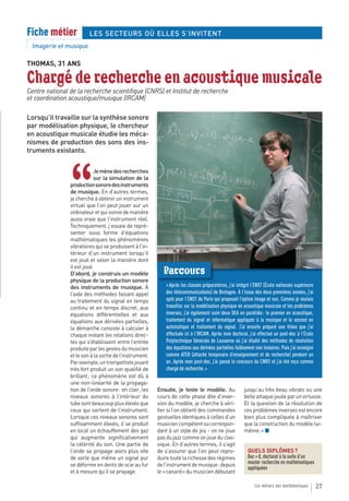 Fiche métier             LES SECTEURS OÙ ELLES S’INVITENT
  Imagerie et musique

THOMAS, 31 ANS

Chargé de recherche en acoustique musicale
Centre national de la recherche scientifique (CNRS) et Institut de recherche
et coordination acoustique/musique (IRCAM)

Lorsqu’il travaille sur la synthèse sonore
par modélisation physique, le chercheur
en acoustique musicale étudie les méca-
nismes de production des sons des ins-
truments existants.




                “
                            Je mène des recherches
                            sur la simulation de la
                production sonore des instruments
                de musique. En d’autres termes,
                je cherche à obtenir un instrument
                virtuel que l’on peut jouer sur un
                ordinateur et qui sonne de manière
                aussi vraie que l’instrument réel.
                Techniquement, j’essaie de repré-
                senter sous forme d’équations
                mathématiques les phénomènes
                vibratoires qui se produisent à l’in-
                térieur d’un instrument lorsqu’il
                est joué et selon la manière dont
                il est joué.
                D’abord, je construis un modèle            Parcours
                physique de la production sonore
                des instruments de musique. À                « Après les classes préparatoires, j’ai intégré l’ENST (École nationale supérieure
                l’aide des méthodes faisant appel            des télécommunications) de Bretagne. À l’issue des deux premières années, j’ai
                au traitement du signal en temps             opté pour l’ENST de Paris qui proposait l’option image et son. Comme je voulais
                continu et en temps discret, aux             travailler sur la modélisation physique en acoustique musicale et les problèmes
                équations différentielles et aux             inverses, j’ai également suivi deux DEA en parallèle : le premier en acoustique,
                équations aux dérivées partielles,           traitement du signal et informatique appliqués à la musique et le second en
                la démarche consiste à calculer à            automatique et traitement du signal. J’ai ensuite préparé une thèse que j’ai
                chaque instant les relations direc-          effectuée ici à l’IRCAM. Après mon doctorat, j’ai effectué un post-doc à l’École
                tes qui s’établissent entre l’entrée         Polytechnique Générale de Lausanne où j’ai étudié des méthodes de résolution
                produite par les gestes du musicien          des équations aux dérivées partielles faiblement non linéaires. Puis j’ai enseigné
                et le son à la sortie de l’instrument.       comme ATER (attaché temporaire d’enseignement et de recherche) pendant un
                Par exemple, un trompettiste jouant          an. Après mon post-doc, j’ai passé le concours du CNRS et j’ai été reçu comme
                très fort produit un son qualifié de         chargé de recherche. »
                brillant ; ce phénomène est dû à
                une non-linéarité de la propaga-
                tion de l’onde sonore : en clair, les    Ensuite, je teste le modèle. Au                jusqu’au très beau vibrato ou une
                niveaux sonores à l’intérieur du         cours de cette phase dite d’inver-             belle attaque jouée par un virtuose.
                tube sont beaucoup plus élevés que       sion du modèle, je cherche à véri-             Et la question de la résolution de
                ceux qui sortent de l’instrument.        fier si l’on obtient des commandes             ces problèmes inverses est encore
                Lorsque ces niveaux sonores sont         gestuelles identiques à celles d’un            bien plus compliquée à maîtriser
                suffisamment élevés, il se produit       musicien compétent ou correspon-               que la construction du modèle lui-
                en local un échauffement des gaz         dant à un style de jeu - on ne joue            même. » ■
                qui augmente significativement           pas du jazz comme on joue du clas-
                la célérité du son. Une partie de        sique. En d’autres termes, il s’agit
                l’onde se propage alors plus vite        de s’assurer que l’on peut repro-                QUELS DIPLÔMES ?
                de sorte que même un signal pur          duire toute la richesse des régimes              Bac + 8, doctorat à la suite d’un
                se déforme en dents de scie au fur       de l’instrument de musique : depuis              master recherche en mathématiques
                                                                                                          appliquées
                et à mesure qu’il se propage.            le « canard » du musicien débutant

                                                                                                              Les métiers des mathématiques       27
 