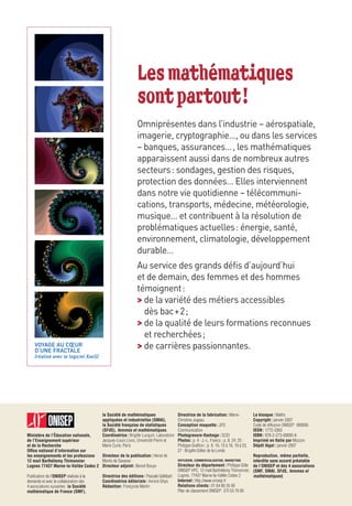 Les mathématiques
                                                             sont partout !
                                                             Omniprésentes dans l’industrie – aérospatiale,
                                                             imagerie, cryptographie…, ou dans les services
                                                             – banques, assurances… , les mathématiques
                                                             apparaissent aussi dans de nombreux autres
                                                             secteurs : sondages, gestion des risques,
                                                             protection des données… Elles interviennent
                                                             dans notre vie quotidienne – télécommuni-
                                                             cations, transports, médecine, météorologie,
                                                             musique… et contribuent à la résolution de
                                                             problématiques actuelles : énergie, santé,
                                                             environnement, climatologie, développement
                                                             durable…
                                                             Au service des grands défis d’aujourd’hui
                                                             et de demain, des femmes et des hommes
                                                             témoignent :
                                                             > de la variété des métiers accessibles
                                                               dès bac + 2 ;
                                                             > de la qualité de leurs formations reconnues
                                                               et recherchées ;
    VOYAGE AU CŒUR
    D’UNE FRACTALE
                                                             > de carrières passionnantes.
    (réalisé avec le logiciel XaoS)




                                        la Société de mathématiques                     Directrice de la fabrication : Marie-            Le kiosque : Maths
                                        appliquées et industrielles (SMAI),             Christine Jugeau                                 Copyright : janvier 2007
                                        la Société française de statistiques            Conception maquette : JFD                        Code de diffusion ONISEP : 900695
                                        (SFdS), femmes et mathématiques.                Communication                                    ISSN : 1772-2063
Ministère de l’Éducation nationale,     Coordinatrice : Brigitte Lucquin, Laboratoire   Photogravure-ﬂashage : SCEI                      ISBN : 978-2-273-00695-8
de l’Enseignement supérieur             Jacques-Louis Lions, Université Pierre et       Photos : p. 4 : J.-L. Franco ; p. 8, 24, 25 :    Imprimé en Italie par Mozzon
et de la Recherche                      Marie Curie, Paris.                             Philippe Grafﬁon ; p. 9, 10, 13 à 16, 19 à 23,   Dépôt légal : janvier 2007
Ofﬁce national d’information sur                                                        27 : Brigitte Gilles de la Londe.
les enseignements et les professions Directeur de la publication : Hervé de                                                        Reproduction, même partielle,
12 mail Barthélemy Thimonnier        Monts de Savasse                                   DIFFUSION, COMMERCIALISATION, MARKETING    interdite sans accord préalable
Lognes 77437 Marne-la-Vallée Cedex 2 Directeur adjoint : Benoit Bouyx                   Directeur du département : Philippe Gille de l’ONISEP et des 4 associations
                                                                                        ONISEP VPC, 12 mail Barthélemy Thimonnier, (SMF, SMAI, SFdS, femmes et
Publication de l’ONISEP réalisée à la   Directrice des éditions : Pascale Gélébart      Lognes, 77437 Marne-la-Vallée Cedex 2      mathématiques)
demande et avec la collaboration des    Coordinatrice éditoriale : Annick Ghys          Internet : http://www.onisep.fr
4 associations suivantes : la Société   Rédaction : Françoise Martin                    Relations clients : 01 64 80 35 00
mathématique de France (SMF),                                                           Plan de classement ONISEP : STI 53 70 00
 