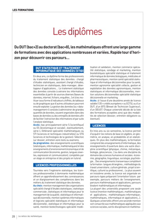 LES FORMATIONS




                                           Les diplômes
 Du DUT (bac+2) au doctorat (bac+8), les mathématiques offrent une large gamme
 de formations avec des applications nombreuses et variées. Rapide tour d’hori-
 zon pour découvrir ces parcours…

                          DUT STATISTIQUE ET TRAITEMENT                          lisation et validation ; mention commerce spécia-
                          INFORMATIQUE DES DONNÉES (STID)                        lité statistique, sondage et marketing, mention
                                                                                 biostatistiques spécialité statistique et traitement
                       En deux ans, ce diplôme forme des professionnels          informatique de données biologiques, médicales et
                       du traitement statistique des données : chargé            pharmaceutiques ; mention santé spécialité statis-
                       d’études statistiques, assistant chargé d’études,         tique et informatique décisionnelles pour la santé,
                       technicien en statistiques, data-manager, déve-           mention agronomie spécialité collecte, gestion et
                       loppeur d’applications…. Le traitement statistique        exploitation des données agronomiques, mention
                       des données consiste à extraire les informations          statistiques et informatique décisionnelles, men-
                       essentielles à partir de sources diverses (bases de       tion solutions décisionnelles spécialité statistique
                       données, internet, fichiers, enquêtes…) et à les res-     décisionnelle en marketing.
                       tituer sous forme d’indicateurs chiffrés, de tableaux     Accès : à l’issue d’une deuxième année de licence
                       ou de graphiques que d’autres utilisateurs pourront       validée (120 « crédits européens » ou ECTS), ou d’un
                       ensuite exploiter. La gestion des données (ou « data-     DUT, d’un BTS (Brevet de Technicien Supérieur),
                       management ») consiste à administrer de grandes           d’un DEUST. Chaque université décide de la liste
                       quantités de données, souvent organisées dans des         des formations acceptées ainsi que des modali-
                       bases de données ou des entrepôts de données afin         tés de sélection (dossier, entretien obligatoire ou
                       de faciliter l’extraction des informations et par suite   éventuel).
                       l’analyse statistique.
                       Accès : bac principalement série S (scientifique)           LICENCES
                       ou ES (économique et sociale) ; éventuellement,
                       série L (littéraire) spécialité mathématiques ou          En trois ans ou six semestres, la licence permet
                       STI (sciences et techniques industrielles) ou STG         d’acquérir les notions de base en algèbre, en géo-
                       (sciences et technologies de la gestion). Sélection       métrie, en analyse, en probabilités et en statisti-
                       sur dossier, entretien voire tests ou examens.            ques. En plus des mathématiques, la formation
                       Au programme : des enseignements scientifiques            comprend des enseignements d’informatique, des
                       (statistiques, informatique, mathématiques) et des        enseignements d’ouverture dans une autre disci-
                       enseignements d’environnement économique et de            pline scientifique (physique, chimie, mécanique,
                       communication (économie, gestion, langues vivan-          biologie, géosciences…) ou dans une discipline du
                       tes, expression et communication), complétés par          domaine des sciences humaines et sociales : écono-
                       un stage en entreprise et des projets en tutorat.         mie, géographie, linguistique, sociologie, psycholo-
                                                                                 gie… Des enseignements transversaux complètent
                          LICENCES PROFESSIONNELLES                              la formation : langues étrangères ; méthodologie du
                                                                                 travail universitaire ; culture générale ; projet scien-
                       Tournées vers l’ingénierie statistique, les licen-        tifique, culturel ou professionnel… Le plus souvent
                       ces professionnelles à dominante mathématique             en troisième année, la licence est organisée en
                       offrent un approfondissement des connaissances            parcours-types préparant l’orientation future : par
                       et un élargissement des compétences dans les              exemple, parcours métiers de l’enseignement,
                       métiers du traitement statistique des données.            parcours mathématiques et applications, parcours
                       Au choix : mention management des organisations           bivalent mathématiques et informatique.
                       spécialité chargé d’études statistiques ; statistique     La plupart des universités proposent une seule
                       commerciale ; statistiques et informatique pour le        licence (mention mathématiques ; mathématiques
                       management de la qualité ; statistique et informati-      et applications ; mathématiques-informatique ;
                       que décisionnelle, mention systèmes informatiques         mathématiques, informatique et applications...).
                       et logiciels spécialité statistiques et informatique      Quelques universités offrent une seconde mention
                       décisionnelle ; statistique et informatique pour la       soit consacrée aux mathématiques appliquées aux
                       santé, mention biotechnologies spécialité modé-           sciences sociales, soit bi-disciplinaire en mathéma-


28   Les métiers des mathématiques
 