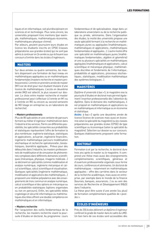 LES FORMATIONS




tiques et en informatique, soit pluridisciplinaire en     fondamentaux et de spécialisation, stage dans un
sciences et en technologie. Plus rares encore, les        laboratoire universitaire ou de la recherche publi-
universités proposant trois mentions (par exem-           que ou privée, séminaires. Dans l’organisation
ple, mathématiques, mathématiques-économie,               des études, la moitié des universités propose une
mathématiques-physique-chimie).                           seule spécialité formant à la recherche en mathé-
Par ailleurs, peuvent poursuivre leurs études en          matiques pures ou appliquées (mathématiques ;
licence les étudiants inscrits en CPGE (classes           mathématiques et applications ; mathématiques
préparatoires aux grandes écoles) qui ne sont pas         fondamentales et appliquées…). L’autre moitié offre
admis à continuer en 2e année ou qui échouent aux         une spécialité en mathématiques pures (mathé-
concours d’entrée dans les écoles d’ingénieurs.           matiques fondamentales ; algèbre et géométrie)
                                                          et une ou plusieurs spécialités en mathématiques
  MASTERS                                                 appliquées (mathématiques et applications ; calcul
                                                          scientifique et mécanique-physique ; mathémati-
Sur deux années ou quatre semestres, les mas-             ques discrètes et fondements de l’informatique ;
ters dispensent une formation de haut niveau en           probabilités et applications ; processus stochas-
mathématiques appliquées ou en mathématiques              tiques ; statistiques ; modélisation mathématique
fondamentales (masters recherche et masters pro-          des systèmes biologiques…).
fessionnels). L’entrée en première année de master
(M1) est de droit pour tout étudiant titulaire d’une        MAGISTÈRES
licence de mathématiques. L’accès en deuxième
année (M2) est sélectif, le plus souvent sur dos-         Diplôme d’université à bac + 5, le magistère vise la
sier. Le choix entre master recherche et master           poursuite d’études en doctorat mais permet égale-
professionnel peut s’effectuer à l’entrée en M1 ou        ment l’insertion professionnelle dès l’obtention du
à l’entrée en M2 ou encore au second semestre             diplôme. Dans le domaine des mathématiques, il
de M2 (stage en entreprise ou en laboratoire de           est proposé en mathématiques et applications ou
recherche).                                               en mathématiques et informatique ou en économie
                                                          et statistique.
– Masters professionnels                                  Accès : à bac + 2 après une deuxième année de
Plus de 80 spécialités et une centaine de parcours        licence (licence de sciences mais aussi en écono-
forment au métier d’ingénieur-mathématicien dans          mie selon la spécialité du magistère) ou les classes
l’industrie et les services. Parmi ces différentes pos-   préparatoires aux grandes écoles (CPGE) de type
sibilités, les spécialités consacrées aux probabilités    scientifique ou économique (selon la spécialité du
et statistiques représentent l’offre de formation la      magistère). Sélection sur dossier ou sur concours.
plus nombreuse : ingénierie statistique ; statistiques    Quelques établissements proposent cette forma-
et applications ; actuariat ; ingénierie financière ;     tion.
ingénierie mathématique parcours modélisation
stochastique et recherche opérationnelle ; biosta-          DOCTORAT
tistiques ; biométrie appliquée… Prévus pour des
débouchés dans l’industrie, les masters profession-       Formation à et par la recherche, le doctorat dure
nels de modélisation et de simulation de phénomè-         trois ans après le master ou le magistère. Il com-
nes complexes dans différents domaines scientifi-         prend une thèse mais aussi des enseignements
ques (mécanique, physique, imagerie médicale…)            complémentaires scientifiques, généraux et
se déclinent en spécialités comme modélisation et         d’ouverture professionnelle organisés sous forme
analyse numérique, ingénierie mécanique et cal-           de cours, conférences et séminaires. Un doctorat de
cul scientifique, calcul scientifique et visualisation.   mathématiques - notamment en mathématiques
Quelques spécialités (ingénierie mathématique,            appliquées - offre des carrières dans le secteur
modélisation et applications des mathématiques…)          de la recherche académique, mais aussi en entre-
proposent une relative polyvalence avec des ensei-        prise, par exemple dans le monde de la finance
gnements de tronc commun en analyse numérique,            (bourses, banques, assurances…) ou au sein des
calcul scientifique et des options en mécanique ou        services de Recherche et Développement (R&D)
en probabilités-statistiques (options organisées          dans l’industrie.
ou non en parcours). Enfin, les spécialités telles        La thèse peut être suivie d’une année (ou plus)
cryptologie et sécurité informatique ou mathéma-          de formation complémentaire qualifiée de « post-
tiques discrètes offrent une double compétence en         doc ».
mathématiques et en informatique.
                                                            ÉCOLES D’INGÉNIEURS
– Masters recherche
Par l’acquisition des outils fondamentaux de la           Près de 250 écoles délivrent un diplôme d’ingénieur
recherche, les masters recherche visent la pour-          conférant le grade de master dans le cadre du LMD.
suite d’études en doctorat. Au programme : cours          Un bon tiers de ces écoles sont accessibles dès


                                                                                                     Les métiers des mathématiques   29
 