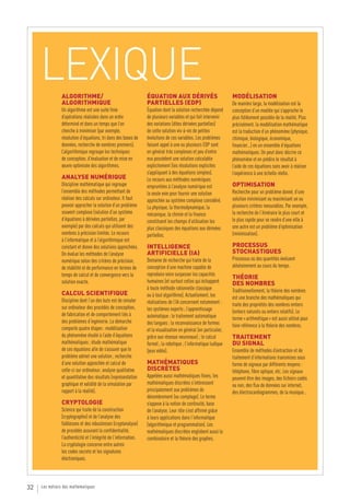 LEXIQUE    ALGORITHME/                                       ÉQUATION AUX DÉRIVÉS                              MODÉLISATION
                ALGORITHMIQUE                                     PARTIELLES (EDP)                                  De manière large, la modélisation est la
                Un algorithme est une suite finie                 Équation dont la solution recherchée dépend       conception d’un modèle qui s’approche le
                d’opérations réalisées dans un ordre              de plusieurs variables et qui fait intervenir     plus fidèlement possible de la réalité. Plus
                déterminé et dans un temps que l’on               des variations (dites dérivées partielles)        précisément, la modélisation mathématique
                cherche à minimiser (par exemple,                 de cette solution vis-à-vis de petites            est la traduction d’un phénomène (physique,
                résolution d’équations, tri dans des bases de     évolutions de ces variables. Les problèmes        chimique, biologique, économique,
                données, recherche de nombres premiers).          faisant appel à une ou plusieurs EDP sont         financier…) en un ensemble d’équations
                L’algorithmique regroupe les techniques           en général très complexes et peu d’entre          mathématiques. On peut donc décrire ce
                de conception, d’évaluation et de mise en         eux possèdent une solution calculable             phénomène et en prédire le résultat à
                œuvre optimisée des algorithmes.                  explicitement (les résolutions explicites         l’aide de ces équations sans avoir à réaliser
                                                                  s’appliquant à des équations simples).            l’expérience à une échelle réelle.
                ANALYSE NUMÉRIQUE                                 Le recours aux méthodes numériques
                Discipline mathématique qui regroupe              empruntées à l’analyse numérique est              OPTIMISATION
                l’ensemble des méthodes permettant de             la seule voie pour fournir une solution           Recherche pour un problème donné, d’une
                réaliser des calculs sur ordinateur. Il faut      approchée au système complexe considéré.          solution minimisant ou maximisant un ou
                pouvoir approcher la solution d’un problème       La physique, la thermodynamique, la               plusieurs critères mesurables. Par exemple,
                souvent complexe (solution d’un système           mécanique, la chimie et la finance                la recherche de l’itinéraire le plus court et
                d’équations à dérivées partielles, par            constituent les champs d’utilisation les          le plus rapide pour se rendre d’une ville à
                exemple) par des calculs qui utilisent des        plus classiques des équations aux dérivées        une autre est un problème d’optimisation
                nombres à précision limitée. Le recours           partielles.                                       (minimisation).
                à l’informatique et à l’algorithmique est
                constant et donne des solutions approchées.       INTELLIGENCE                                      PROCESSUS
                On évalue les méthodes de l’analyse               ARTIFICIELLE (IA)                                 STOCHASTIQUES
                numérique selon des critères de précision,        Domaine de recherche qui traite de la             Processus où des quantités évoluent
                de stabilité et de performance en termes de       conception d’une machine capable de               aléatoirement au cours du temps.
                temps de calcul et de convergence vers la         reproduire voire surpasser les capacités
                                                                                                                    THÉORIE
                solution exacte.                                  humaines (et surtout celles qui échappent         DES NOMBRES
                                                                  à toute méthode rationnelle classique             Traditionnellement, la théorie des nombres
                CALCUL SCIENTIFIQUE                               ou à tout algorithme). Actuellement, les
                Discipline dont l’un des buts est de simuler                                                        est une branche des mathématiques qui
                                                                  réalisations de l’IA concernent notamment :       traite des propriétés des nombres entiers
                sur ordinateur des procédés de conception,        les systèmes experts ; l’apprentissage
                de fabrication et de comportement liés à                                                            (entiers naturels ou entiers relatifs). Le
                                                                  automatique ; le traitement automatique           terme « arithmétique » est aussi utilisé pour
                des problèmes d’ingénierie. La démarche           des langues ; la reconnaissance de formes
                comporte quatre étapes : modélisation                                                               faire référence à la théorie des nombres.
                                                                  et la visualisation en général (en particulier,
                du phénomène étudié à l’aide d’équations          grâce aux réseaux neuronaux) ; le calcul          TRAITEMENT
                mathématiques ; étude mathématique                formel ; la robotique ; l’informatique ludique    DU SIGNAL
                de ces équations afin de s’assurer que le         (jeux vidéo).                                     Ensemble de méthodes d’extraction et de
                problème admet une solution ; recherche                                                             traitement d’informations transmises sous
                d’une solution approchée et calcul de             MATHÉMATIQUES                                     forme de signaux par différents moyens :
                celle-ci sur ordinateur; analyse qualitative      DISCRÈTES                                         téléphone, fibre optique, etc. Les signaux
                et quantitative des résultats (représentation     Appelées aussi mathématiques finies, les          peuvent être des images, des fichiers codés
                graphique et validité de la simulation par        mathématiques discrètes s’intéressent             ou non, des flux de données sur internet,
                rapport à la réalité).                            principalement aux problèmes de                   des électrocardiogrammes, de la musique…
                                                                  dénombrement (ou comptage). Le terme
                CRYPTOLOGIE                                       s’oppose à la notion de continuité, base
                Science qui traite de la construction             de l’analyse. Leur rôle s’est affirmé grâce
                (cryptographie) et de l’analyse des               à leurs applications dans l’informatique
                faiblesses et des robustesses (cryptanalyse)      (algorithmique et programmation). Les
                de procédés assurant la confidentialité,          mathématiques discrètes englobent aussi la
                l’authenticité et l’intégrité de l’information.   combinatoire et la théorie des graphes.
                La cryptologie concerne entre autres
                les codes secrets et les signatures
                électroniques.




32   Les métiers des mathématiques
 