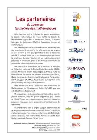 Les partenaires
             du zoom sur
    les métiers des mathématiques
    Cette brochure est à l’initiative de quatre associations :
la Société Mathématique de France (SMF), la Société de
Mathématique Appliquées et Industrielles (SMAI), la Société
Française de Statistiques (SFdS) et l’association femmes et
mathématiques.
    Des pouvoirs publics aux collectivités locales, des entreprises
aux organismes de recherche, de très nombreux partenaires
se sont associés à nous pour permettre la mise à disposition
gratuite, à un large public, de ce document original qui illustre
la variété des domaines d’activité où les mathématiques sont
présentes et conduisent, grâce a des travaux passionnants et
passionnés, à des résultats spectaculaires.
    Ont contribué au financement de la brochure : le Ministère
de l’éducation Nationale, la Région Haute-Normandie, l’INRIA,
Rennes Métropole, Bertin Technologies, Sofinnova, ILOG, la
Fédération de Recherche en Sciences mathématiques (Paris),
l’École Doctorale des Sciences mathématiques de Paris-centre,
l’INRA, Bouygues SA, IMACS. Nous voulons leur exprimer notre
plus profonde gratitude pour leur générosité.
    Nous remercions aussi l'Association des Professeurs de
Mathématiques de l'Enseignement Public (l’APMEP) pour son
aide à la diffusion du document.
    Merci aux jeunes professionnels qui ont accepté de jouer le
jeu des entretiens, avec une grande disponibilité, et à l’équipe
de l’ONISEP pour son professionnalisme, ainsi qu’à toutes les
personnes nous ayant fourni gracieusement les illustrations de
la brochure.
    Un grand merci enfin à Brigitte Lucquin, coordinatrice du
projet, pour son enthousiasme et sa ténacité, ainsi qu’à l’équipe de
mathématiciens qui l’ont entourée, notamment Aziz Belmiloudi,
Annick Boisseau, Jean-Pierre Borel, Mireille Bougeard, Yvon
Maday, Jean-Louis Piednoir, Gérard Tronel.

   Véronique Slovacek-Chauveau, présidente de femmes et mathématiques
                             Christiane Guiniot, présidente de la SFdS
                           Marie-Françoise Roy, présidente de la SMF
                                      Denis Talay, président de la SMAI
 