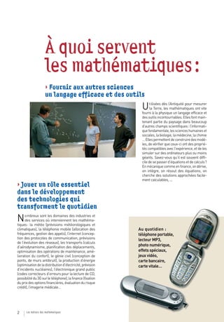 À quoi servent
                     les mathématiques :
                     > Fournir aux autres sciences
                     un langage efficace et des outils
                                                              U     tilisées dès l’Antiquité pour mesurer
                                                                    la Terre, les mathématiques ont vite
                                                              fourni à la physique un langage efficace et
                                                              des outils incontournables. Elles font main-
                                                              tenant partie du paysage dans beaucoup
                                                              d’autres champs scientifiques : l’informati-
                                                              que fondamentale, les sciences humaines et
                                                              sociales, la biologie, la médecine, la chimie
                                                              … Elles permettent de construire des modè-
                                                              les, de vérifier que ceux-ci ont des proprié-
                                                              tés compatibles avec l’expérience, et de les
                                                              simuler sur des ordinateurs plus ou moins
                                                              géants. Savez-vous qu’il est souvent diffi-
                                                              cile de se passer d’équations et de calculs ?
                                                              En mécanique comme en finance, on dérive,
                                                              on intègre, on résout des équations, on
                                                              cherche des solutions approchées facile-
                                                              ment calculables, ...
> Jouer un rôle essentiel
dans le développement
des technologies qui
transforment le quotidien
N     ombreux sont les domaines des industries et
      des services où interviennent les mathéma-
tiques : la météo (prévisions météorologiques et
climatiques), la téléphonie mobile (allocation des          Au quotidien :
fréquences, gestion des appels), l’internet (concep-        téléphone portable,
tion des protocoles de communication, prévisions            lecteur MP3,
de l’évolution des réseaux), les transports (calculs
d’aérodynamisme, planification des déplacements,            photo numérique,
optimisation des opérations de maintenance, amé-            effets spéciaux,
lioration du confort), le génie civil (conception de        jeux vidéo,
ponts, de murs antibruit), la production d’énergie          carte bancaire,
(optimisation de la distribution d’électricité, prévision   carte vitale…
d’incidents nucléaires), l’électronique grand public
(codes correcteurs d’erreurs pour la lecture de CD,
possibilité du 3G sur le téléphone), la finance (fixation
du prix des options financières, évaluation du risque
crédit), l’imagerie médicale…




2     Les métiers des mathématiques
 