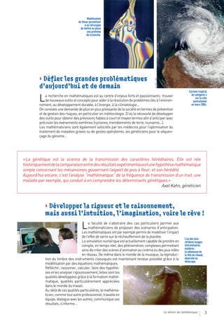 Modélisation
                                    du fémur permettant
                                         à un chirurgien
                                      de mettre en place
                                           une prothèse
                                           de la hanche.




         > Défier les grandes problématiques




                                                                                         © PHOTO : NASA
         d’aujourd’hui et de demain
                                                                                                                               Cyclone tropical
                                                                                                                                 de catégorie 4
         L    a recherche en mathématiques est au centre d’enjeux forts et passionnants : trouver
              de nouveaux outils et concepts pour aider à la résolution de problèmes liés à l’environ-
         nement, au développement durable, à l’énergie, à la climatologie...
                                                                                                                                    sur la côte
                                                                                                                                  australienne
                                                                                                                                 en mars 2004.
         On constate une demande de plus en plus pressante de la société en termes de prévention
         et de gestion des risques, en particulier en météorologie. D’où la nécessité de développer
         des outils pour obtenir des prévisions fiables à court et moyen termes afin d’anticiper avec
         précision les événements extrêmes (cyclones, tremblements de terre, tsunamis...).
         Les mathématiciens sont également sollicités par les médecins pour l’optimisation du
         traitement de maladies graves ou de gestes opératoires, les généticiens pour le séquen-
         çage du génome…




« La génétique est la science de la transmission des caractères héréditaires. Elle est née
historiquement de la comparaison entre des résultats expérimentaux et une hypothèse mathématique
simple concernant les mécanismes gouvernant l’aspect de pois à fleur, et son hérédité.
Aujourd’hui encore, c’est l’analyse “mathématique” de la fréquence de transmission d’un trait, une
maladie par exemple, qui conduit à en comprendre les déterminants génétiques.»
                                                                             Axel Kahn, généticien



             > Développer la rigueur et le raisonnement,
             mais aussi l’intuition, l’imagination, voire le rêve !

                                      L     a faculté de s’abstraire des cas particuliers permet aux
                                            mathématiciens de proposer des scénarios d’anticipation.
                                       Les mathématiques ont par exemple permis de modéliser l’impact
                                       de l’effet de serre sur le réchauffement de la planète.
                                                                                                                           L’un des plus
                                       La simulation numérique est actuellement capable de prendre en                      célèbres nuages
                                       compte, en temps réel, des phénomènes complexes permettant                          interstellaires
                                                                                                                           sombres :
                                       ainsi de créer des scènes d’animation au cinéma ou des jeux vidéo                   la nébuleuse de
                                       en réseau. De même dans le monde de la musique, la reproduc-                        la tête de cheval,
             tion du timbre des instruments classiques est maintenant rendue possible grâce à la                           observée au
                                                                                                                           téléscope.
             modélisation par des équations mathématiques.
             Réfléchir, raisonner, calculer, faire des hypothè-
             ses et les analyser rigoureusement, telles sont les
             qualités développées grâce à la formation mathé-
             matique, qualités particulièrement appréciées
             dans le monde du travail.
             Au-delà de ces qualités particulières, le mathéma-
             ticien, comme tout autre professionnel, travaille en
                                                                                                                                                © PHOTO : CNRS




             équipe, dialogue avec les autres, communique ses
             résultats, s’informe…

                                                                                                          Les métiers des mathématiques         3
 