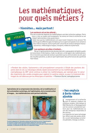 Les mathématiques,
                        pour quels métiers ?
                        > Discrètes… mais partout !
                                                 Les secteurs où on les attend...
                                                 Plus de la moitié des diplômés de mathématiques sont dans la fonction publique. Parmi
                                                   ceux-ci, trois sur quatre sont enseignants ; les autres ont choisi la recherche ou ont
                                                    intégré l’administration à des postes divers.
                                                     Savez-vous que les mathématiciens ont aussi investi l’industrie et les services ? On
                                                     estime que les différents types d’emplois qu’ils occupent sont passés d’une centaine à
                                                      deux mille en vingt ans. Sont en particulier concernés les secteurs banques-finance-
                                                      assurances, météorologie et espace, transports, médecine et pharmacie.

                                                         Les secteurs où elles s’invitent...
                                                       Dès qu’il s’agit de protection des données (sécurité-cryptographie), de fiabilité-qualité,
                                                 de transmission d’informations, d’aide à la décision, on fait appel à des mathématiciens.
                                                 On en rencontre aussi dans des secteurs aussi divers que la communication, les arts, pour
                                                 des enquêtes policières, ou dans le sport (optimisation des performances des sportifs de
                                                 haut niveau).




       « Pendant des siècles, l’astronomie a été principalement consacrée à l’étude des positions des
       astres dans le ciel, ou mécanique céleste, basée exclusivement sur les mathématiques.
       L’astrophysique du XXIe siècle continue à utiliser les mathématiques, par exemple pour le calcul
       des trajectoires des sondes envoyées pour explorer le système solaire, ou pour le traitement des
       images du ciel obtenues par les télescopes et satellites. » Florence Durret, astrophysicienne




Spécialistes de la compression des données, de la modélisation et
de la simulation numérique, de l’optimisation, de la reconstruction                                     > Des emplois
d’images… les mathématiciens sont partout sollicités.                                                   à forte valeur
                                                                                                        ajoutée
                                                                                                        L     ’enseignement et la recherche
                                                                                                              sont et resteront créateurs de
                                                                                                        nombreux emplois. Informatique et
                                                                                                        R&D (Recherche et Développement)
                                                                                                        sont les secteurs actuellement por-
                                                                                                        teurs pour les mathématiciens au
                                                                                                        sein des entreprises industrielles et
                                                                                                        des services.
                                                                                                        Les industries de haute technologie
                                                                                                        leur offrent aussi des postes attrac-
                                                                                                        tifs : ce sont l’aéronautique, la recher-
                                                                                                        che pétrolière, l’énergie, la chimie…
En partant uniquement de l’information contenue dans les bords des carrés de l’image de gauche,
on reconstruit l’image de droite par des techniques modernes de calcul des variations.
Ces mêmes techniques ont des applications dans des domaines aussi variés que la retouche de photos
numériques, la restauration de vieux ﬁlms ou la compression d’images.

4       Les métiers des mathématiques
 