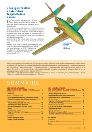 > Des opportunités
à saisir dans
les prochaines
années
D    es recrutements importants liés à de nom-
     breux départs à la retraite sont prévus, en
particulier dans l’enseignement, mais aussi parmi
les ingénieurs.
La montée en puissance des besoins en mathématiciens dans
les secteurs de l’industrie et des services devrait continuer :
95 % des étudiants de niveau bac + 5 trouvent un emploi la
première année après des études de mathématiques ; ce
pourcentage n’est que de 80 % pour ceux issus d’autres
formations universitaires.
Le secteur privé et le secteur public offrent aux mathémati-
ciens des perspectives de carrières et des salaires intéres-
sants.                                                                                                                                  Courant électrique
Souvent situés à bac + 4 et plus, certains emplois sont                                                                                 à la surface
cependant accessibles dès bac + 2 (comme géomè-                                                                                         d’un avion
                                                                                                                                        créé par
tre-topographe avec un BTS) : l’étudiante ou                                                                                            une onde radar.
l’étudiant en mathématiques a donc de
nombreuses perspectives d’emplois,
de bac + 2 à bac + 8.




Il n’est pas surprenant de constater dans les pages qui suivent que la statistique est une discipline bien ancrée dans le monde
du travail et dans la société. Les sondages dont nous sommes témoins en sont une preuve quotidienne. Cependant, il ne faudrait
pas limiter l’impact des mathématiques à cette seule spécialité. La modélisation par des équations, certains résultats de la
théorie des nombres, sont par exemple des outils indispensables à la conception et au design de voitures ou d’avions, ou à la
cryptographie, pour la transmission fiable des données.
Ce ne sont là que quelques applications des concepts mathématiques dans la vie de tous les jours ; certains portraits s’en font
l’écho, mais d’autres utilisations restent encore à découvrir !




SOMMAIRE
LES MATHÉMATIQUES :                                                                          LES MATHÉMATIQUES :
LES SECTEURS OÙ ON LES ATTEND ............                                              6    LES SECTEURS OÙ ELLES S’INVITENT ........ 18
ENSEIGNEMENT                                                                                 FIABILITÉ-QUALITÉ
- Professeure .....................................................................      7   - Responsable qualité et sécurité ......................................... 19
MÉDICAL ET PHARMACEUTIQUE                                                                    - Ingénieure statisticienne véhicules automobiles ................. 20
- Technicienne supérieure dans un établissement de santé .....                          8    - Ingénieure recherche et développement.............................. 21
- Économétricien dans un laboratoire pharmaceutique ...........                         9    AIDE À LA DÉCISION
BANQUES, FINANCE, ASSURANCES                                                                 - Ingénieur recherche risques industriels .............................. 22
- Responsable d’une cellule de data-mining ..........................                   10   - Chef de groupe informatique.............................................. 23
- Responsable d’un service de résultats ...............................                 11   CRYPTOGRAPHIE ET SÉCURITÉ
- Responsable des produits structurés actions ......................                    12   - Chef de projet recherche et développement ......................... 24
- Actuaire ..........................................................................   13   - Ingénieure cryptologue ..................................................... 25
MÉTÉOROLOGIE ET SPATIAL                                                                      IMAGERIE ET MUSIQUE
- Chargé de recherche en météorologie ................................. 14                   - Consultante en imagerie médicale ..................................... 26
- Astronome ....................................................................... 15       - Chargé de recherche en acoustique musicale ...................... 27
TRANSPORTS
- Analyste gestionnaire de vols ............................................ 16              Les formations
- Analyste clientèle automobile ........................................... 17               Les diplômes..................................................................................... 28
                                                                                             Le schéma des études ....................................................................... 31
                                                                                             Lexique............................................................................................ 32

                                                                                                                                                  Les métiers des mathématiques                       5
 