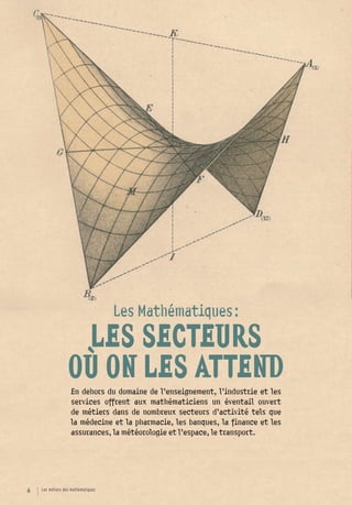 Les Mathématiques :
                   LES SECTEURS
                  OÙ ON LES ATTEND
                   En dehors du domaine de l’enseignement, l’industrie et les
                   services offrent aux mathématiciens un éventail ouvert
                   de métiers dans de nombreux secteurs d’activité tels que
                   la médecine et la pharmacie, les banques, la finance et les
                   assurances, la météorologie et l’espace, le transport.




6   Les métiers des mathématiques
 
