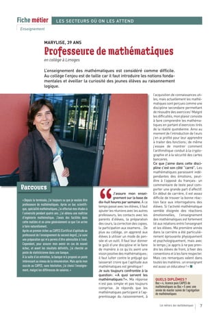 Fiche métier                    LES SECTEURS OÙ ON LES ATTEND
 Enseignement


                     MARYLISE, 39 ANS

                     Professeure de mathématiques
                     en collège à Limoges

                     L’enseignement des mathématiques est considéré comme difficile.
                     Au collège l’enjeu est de taille car il faut introduire les notions fonda-
                     mentales et éveiller la curiosité des jeunes élèves au raisonnement
                     logique.
                                                                                                       l’acquisition de connaissances uti-
                                                                                                       les, mais actuellement les mathé-
                                                                                                       matiques sont perçues comme une
                                                                                                       discipline secondaire permettant
                                                                                                       de résoudre des exercices ! Malgré
                                                                                                       les difficultés, mon plaisir consiste
                                                                                                       à faire comprendre les mathéma-
                                                                                                       tiques en partant d’exercices tirés
                                                                                                       de la réalité quotidienne. Ainsi au
                                                                                                       moment de l’introduction de l’euro
                                                                                                       j’en ai profité pour leur apprendre
                                                                                                       à traiter des fonctions ; de même
                                                                                                       j’essaie de montrer comment
                                                                                                       l’arithmétique conduit à la crypto-
                                                                                                       graphie et à la sécurité des cartes
                                                                                                       bancaires.
                                                                                                       Ce que j’aime dans cette disci-
                                                                                                       pline c’est son côté “carré”. Les
                                                                                                       mathématiques paraissent indé-
                                                                                                       pendantes des émotions, peut-
                                                                                                       être à l’opposé du français : un
                                                                                                       commentaire de texte peut com-
 Parcours                                                                                              porter une grande part d’affectif.



                                                                “
                                                                            J’assure mon ensei-        En début de carrière, il est assez
                                                                            gnement sur la base de     difficile de trouver la bonne réac-
  « Depuis la terminale, j’ai toujours su que je voulais être
                                                                dix-huit heures par semaine. À ce      tion face aux interrogations des
  professeure de mathématiques. Après un bac scientifi-
                                                                temps passé avec les élèves, il faut   élèves. Si l’activité mathématique
  que, spécialité mathématiques, j’ai effectué mes études à
                                                                ajouter les réunions avec les autres   semble éloignée des réactions
  l’université pendant quatre ans ; j’ai obtenu une maîtrise    professeurs, les contacts avec les     émotionnelles, l’enseignement
  d’ingénierie mathématique. J’avais des facilités dans         parents d’élèves, la préparation       des mathématiques est fortement
  cette matière et on aime généralement ce que l’on arrive      des cours, la correction des copies,   lié aux relations entre l’enseignant
  à faire naturellement.                                        la participation aux examens… De       et les élèves. Ma première année
  Après un premier échec au CAPES (Certificat d’aptitude au     plus au collège, on apprend aux        dans la carrière a été particuliè-
  professorat de l’enseignement du second degré), j’ai suivi    élèves à utiliser un mode de pen-      rement éprouvante physiquement
  une préparation qui m’a permis d’être admissible à l’oral.    sée et un outil. Il faut leur donner   et psychologiquement, mais avec
  Cependant, pour assurer mon avenir en cas de nouvel           le goût d’une discipline et le faire   le temps j’ai appris à ne pas pren-
  échec, et avant les résultats définitifs, j’ai cherché un     de manière à ce qu’ils aient une       dre les élèves de front, à fixer des
  poste de statisticienne dans une banque.                      vision positive des mathématiques ;    conventions et à les faire respecter.
  À la suite d’un entretien, la banque m’a proposé un poste     il faut lutter contre le préjugé qui   Mais ces remarques valent dans
  intéressant au niveau de la rémunération. Mais après mon      laisserait croire que l’aptitude aux   toutes les matières : un enseignant
  succès au CAPES, sans hésitation, j’ai choisi l’enseigne-     mathématiques est génétique !          est aussi un éducateur ! » ■
  ment, malgré les différences de salaires. »                   Je suis toujours confrontée à la
                                                                question : « A quoi servent les
                                                                mathématiques ? ». Ma réponse           QUELS DIPLÔMES ?
                                                                n’est pas simple et pas toujours        Bac + 4, licence puis CAPES de
                                                                comprise. Je réponds que les            mathématiques ou Bac + 5 avec une
                                                                                                        année de master suivie de l’agrégation
                                                                mathématiques participent à l’ap-       de mathématiques
                                                                prentissage du raisonnement, à

                                                                                                            Les métiers des mathématiques        7
 