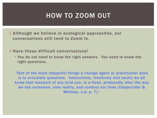  Although we believe in ecological approaches, our
conversations still tend to Zoom In.
 Have those difficult conversations!
 You do not need to know the right answers. You need to know the
right questions.
“One of the most impactful things a change agent or practitioner does
is to articulate questions. Instinctively, intuitively and tacitly we all
know that research of any kind can, in a flash, profoundly alter the way
we see ourselves, view reality, and conduct our lives (Cooperrider &
Whitney, n.d. p. 7).”
HOW TO ZOOM OUT
 