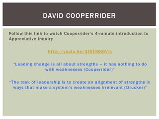 Follow this link to watch Cooperrider’s 4-minute introduction to
Appreciative Inquiry
http://youtu.be/3JDfr6KGV-k
“Leading change is all about strengths – it has nothing to do
with weaknesses (Cooperrider)”
“The task of leadership is to create an alignment of strengths in
ways that make a system’s weaknesses irrelevant (Drucker)”
DAVID COOPERRIDER
 
