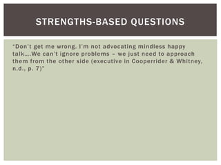“Don’t get me wrong. I’m not advocating mindless happy
talk….We can’t ignore problems – we just need to approach
them from the other side (executive in Cooperrider & Whitney,
n.d., p. 7)”
STRENGTHS-BASED QUESTIONS
 