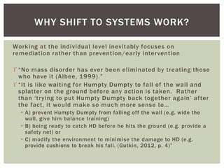 Working at the individual level inevitably focuses on
remediation rather than prevention/early intervention
 “No mass disorder has ever been eliminated by treating those
who have it (Albee, 1999).”
 “It is like waiting for Humpty Dumpty to fall of the wall and
splatter on the ground before any action is taken. Rather
than ‘trying to put Humpty Dumpty back together again’ after
the fact, it would make so much more sense to…
 A) prevent Humpty Dumpty from falling off the wall (e.g. wide the
wall, give him balance training)
 B) being ready to catch HD before he hits the ground (e.g. provide a
safety net) or
 C) modify the environment to minimise the damage to HD (e.g.
provide cushions to break his fall. (Gutkin, 2012, p. 4)”
WHY SHIFT TO SYSTEMS WORK?
 
