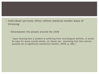  Individual services often reflect medical model ways of
thinking
 Disempower the people around the child
“Upon hearing that a student is suffering from neurological deficits…it would
be easy for many crucial adults…to ‘check out,’ assuming that they cannot
possibly be of significant assistance (Gutkin, 2009, p. 481).”
 