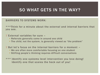 BARRIERS TO SYSTEMS WORK:
***Think for a minute about the external and internal barriers that
you see.
 External variables for sure –
 Referrals generally come in around one child
 The child, not the system, is generally viewed as “the problem”
 But let’s focus on the internal barriers for a moment –
 We are often more comfortable focusing on one student
 Shifting people’s thinking requires difficult conversations
*** Identify one systems level intervention you love doing!
Identify one that scares the heck out of you!
SO WHAT GETS IN THE WAY?
 