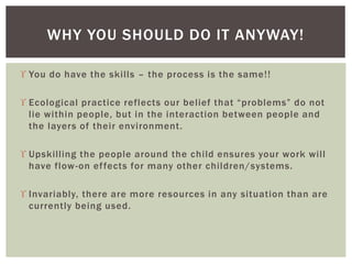  You do have the skills – the process is the same!!
 Ecological practice reflects our belief that “problems” do not
lie within people, but in the interaction between people and
the layers of their environment.
 Upskilling the people around the child ensures your work will
have flow-on effects for many other children/systems.
 Invariably, there are more resources in any situation than are
currently being used.
WHY YOU SHOULD DO IT ANYWAY!
 