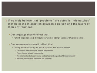  If we truly believe that “problems” are actually “mismatches”
that lie in the interaction between a person and the layers of
their environment:
 Our language should reflect that
 “Child experiencing difficulties with reading” versus “Dyslexic child”
 Our assessments should reflect that
 Giving equal scrutiny to each layer of the environment
 The child’s own strengths, needs, dispositions
 Peers, home, school, community
 The interaction between home and school and aspects of the community
 Broader policies that influence our contexts
 