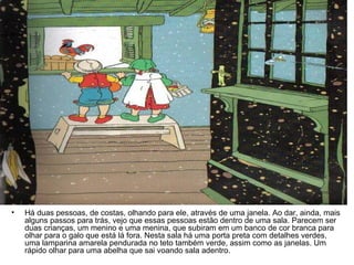 Há duas pessoas, de costas, olhando para ele, através de uma janela. Ao dar, ainda, mais alguns passos para trás, vejo que essas pessoas estão dentro de uma sala. Parecem ser duas crianças, um menino e uma menina, que subiram em um banco de cor branca para olhar para o galo que está lá fora. Nesta sala há uma porta preta com detalhes verdes, uma lamparina amarela pendurada no teto também verde, assim como as janelas. Um rápido olhar para uma abelha que sai voando sala adentro.  