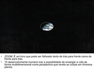 ZOOM.  É um livro que pode ser folheado tanto de trás para frente como de frente para trás; “ O desenvolvimento humano traz a possibilidade de enxergar a vida de forma multidimensional numa perspectiva que revela as coisas em diversos planos.  