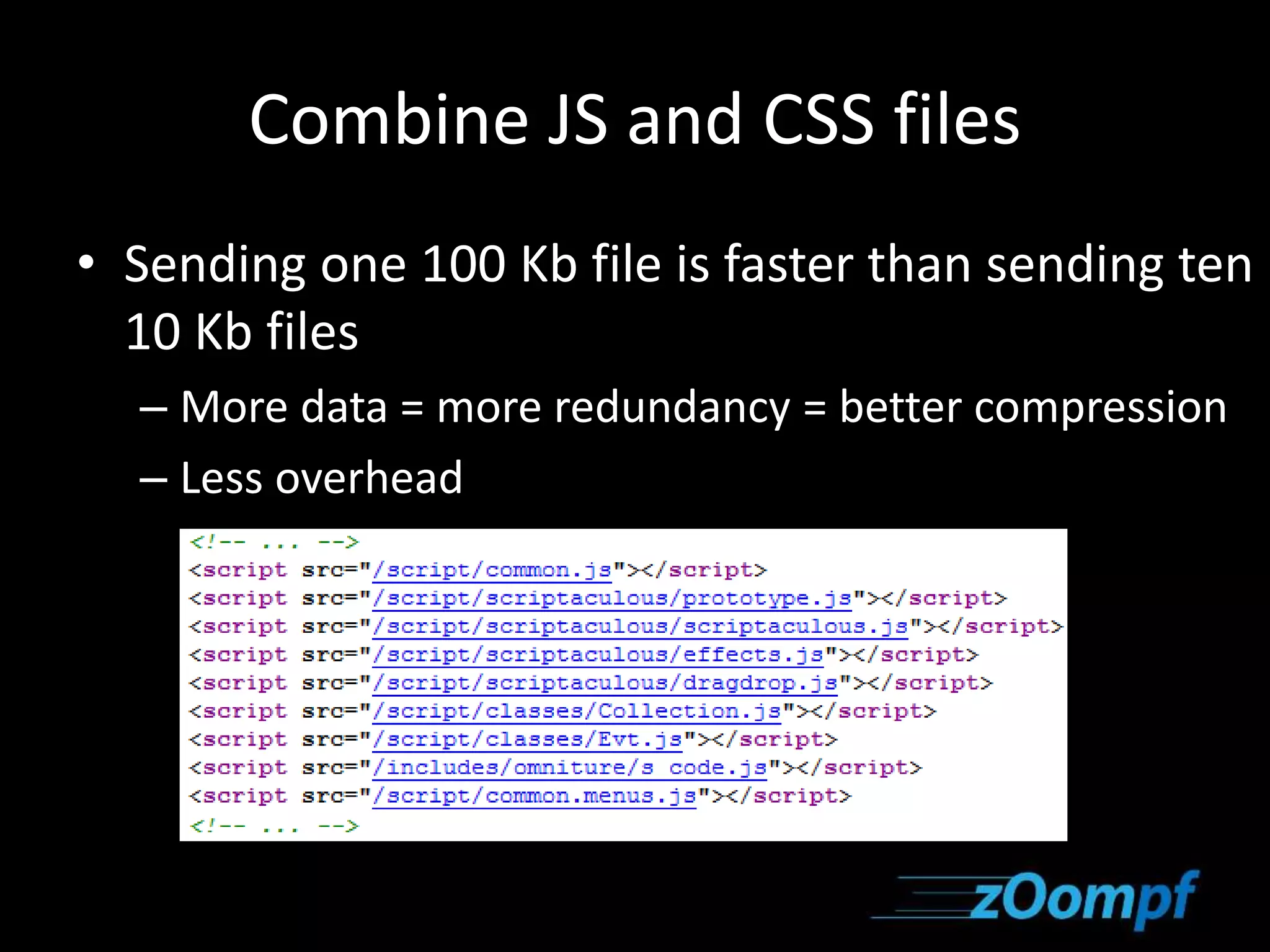 Combine JS and CSS files 
• Sending one 100 Kb file is faster than sending ten 
10 Kb files 
– More data = more redundancy = better compression 
– Less overhead 
 