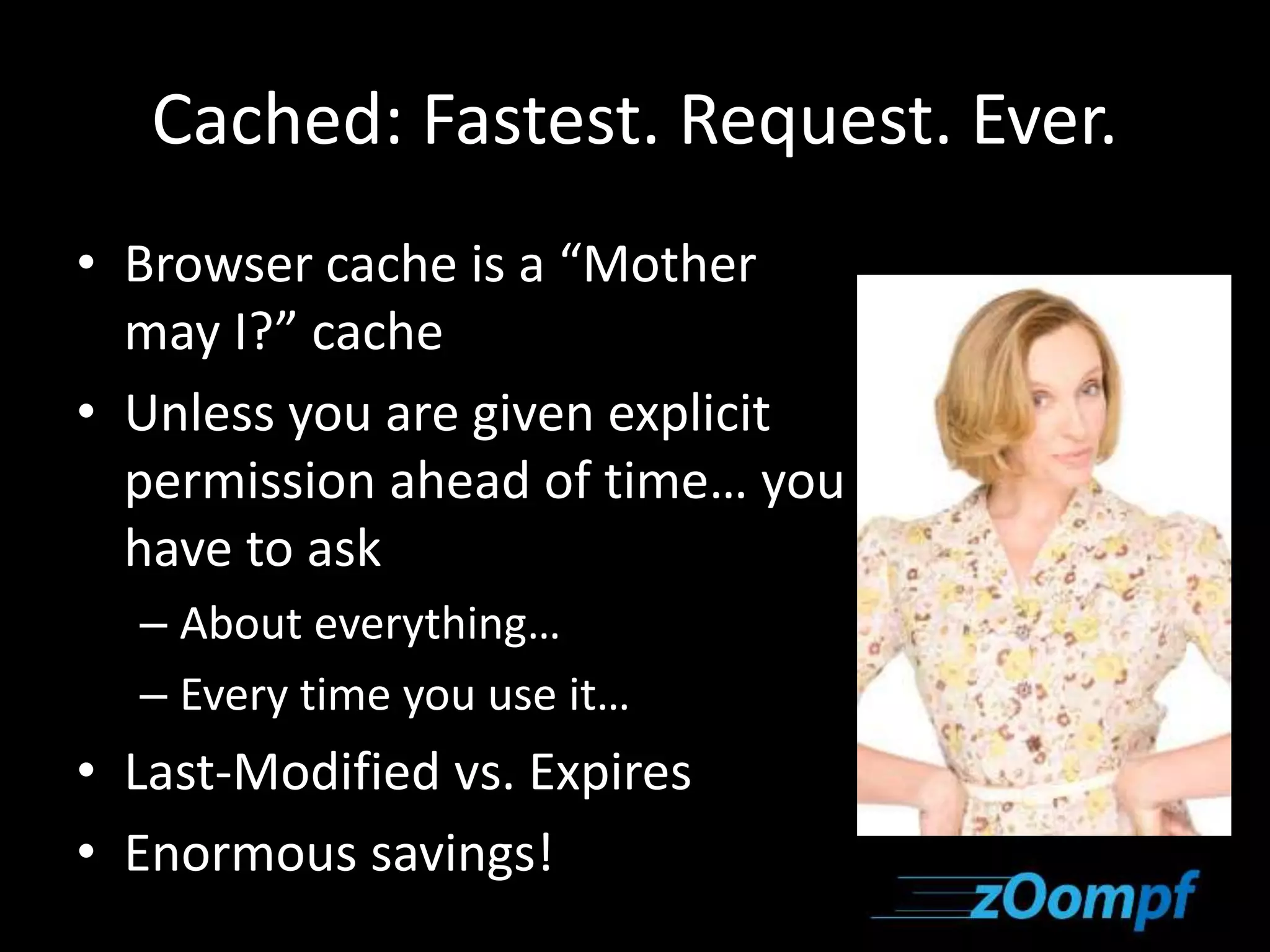 Cached: Fastest. Request. Ever. 
• Browser cache is a “Mother 
may I?” cache 
• Unless you are given explicit 
permission ahead of time… you 
have to ask 
– About everything… 
– Every time you use it… 
• Last-Modified vs. Expires 
• Enormous savings! 
 