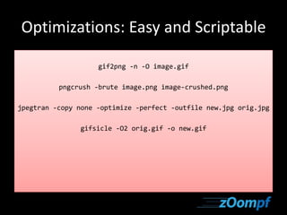 Optimizations: Easy and Scriptable 
gif2png -n -O image.gif 
pngcrush -brute image.png image-crushed.png 
jpegtran -copy none -optimize -perfect -outfile new.jpg orig.jpg 
gifsicle -O2 orig.gif -o new.gif 
 