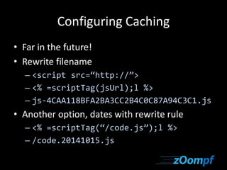 Configuring Caching 
• Far in the future! 
• Rewrite filename 
– <script src=“http://”> 
– <% =scriptTag(jsUrl);l %> 
– js-4CAA118BFA2BA3CC2B4C0C87A94C3C1.js 
• Another option, dates with rewrite rule 
– <% =scriptTag(“/code.js”);l %> 
– /code.20141015.js 
 