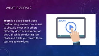 WHAT IS ZOOM ?
Zoom is a cloud-based video
conferencing service you can use
to virtually meet with others -
either by video or audio-only or
both, all while conducting live
chats and it lets you record those
sessions to view later.
 