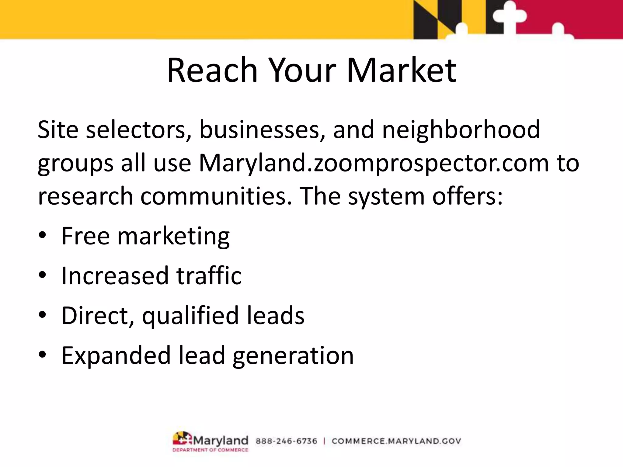 Reach Your Market
Site selectors, businesses, and neighborhood
groups all use Maryland.zoomprospector.com to
research communities. The system offers:
• Free marketing
• Increased traffic
• Direct, qualified leads
• Expanded lead generation
 