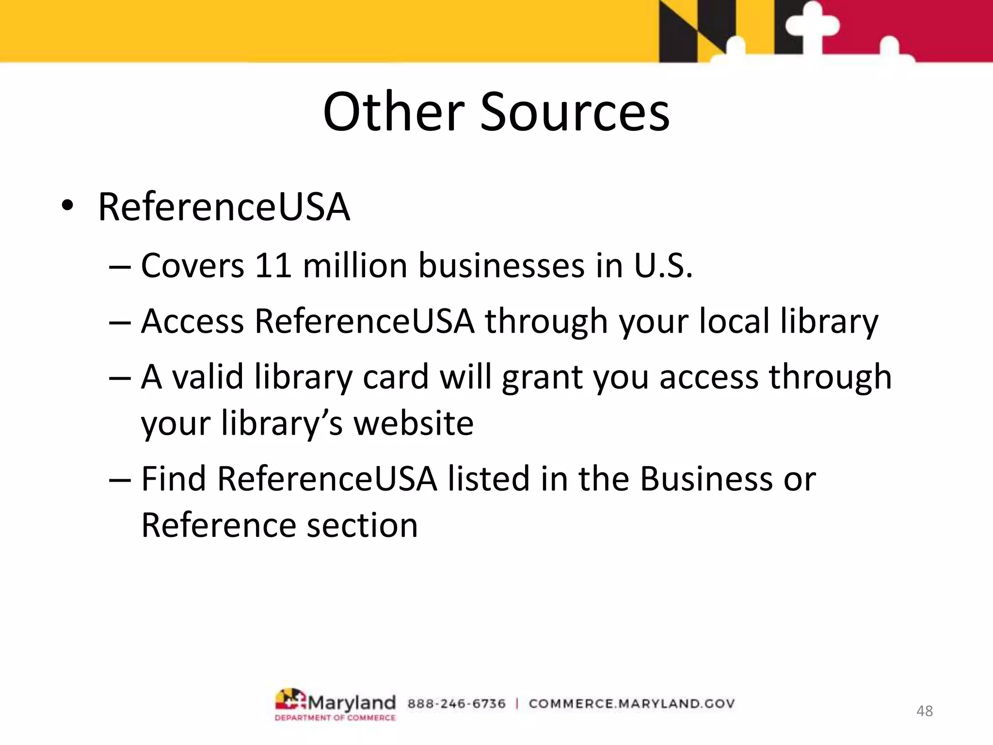 Other Sources
• ReferenceUSA
– Covers 11 million businesses in U.S.
– Access ReferenceUSA through your local library
– A valid library card will grant you access through
your library’s website
– Find ReferenceUSA listed in the Business or
Reference section
48
 
