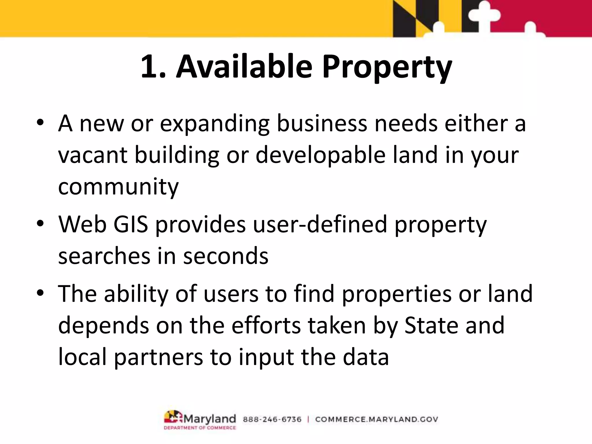 1. Available Property
• A new or expanding business needs either a
vacant building or developable land in your
community
• Web GIS provides user-defined property
searches in seconds
• The ability of users to find properties or land
depends on the efforts taken by State and
local partners to input the data
 