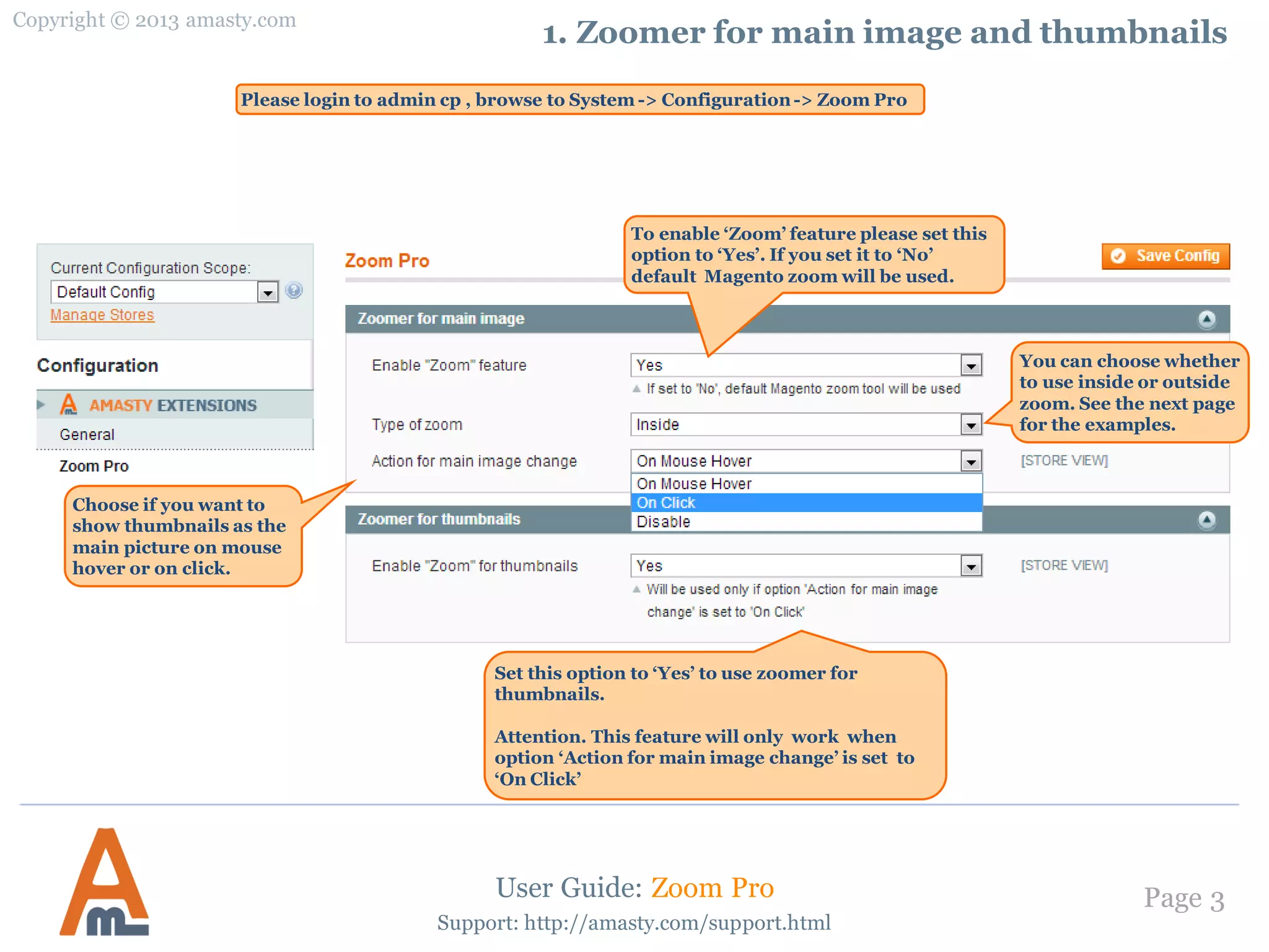 Copyright © 2013 amasty.com
Page 3
Support: http://amasty.com/support.html
1. Zoomer for main image and thumbnails
To enable ‘Zoom’ feature please set this
option to ‘Yes’. If you set it to ‘No’
default Magento zoom will be used.
User Guide: Zoom Pro
Please login to admin cp , browse to System -> Configuration-> Zoom Pro
You can choose whether
to use inside or outside
zoom. See the next page
for the examples.
Set this option to ‘Yes’ to use zoomer for
thumbnails.
Attention. This feature will only work when
option ‘Action for main image change’ is set to
‘On Click’
Choose if you want to
show thumbnails as the
main picture on mouse
hover or on click.
 