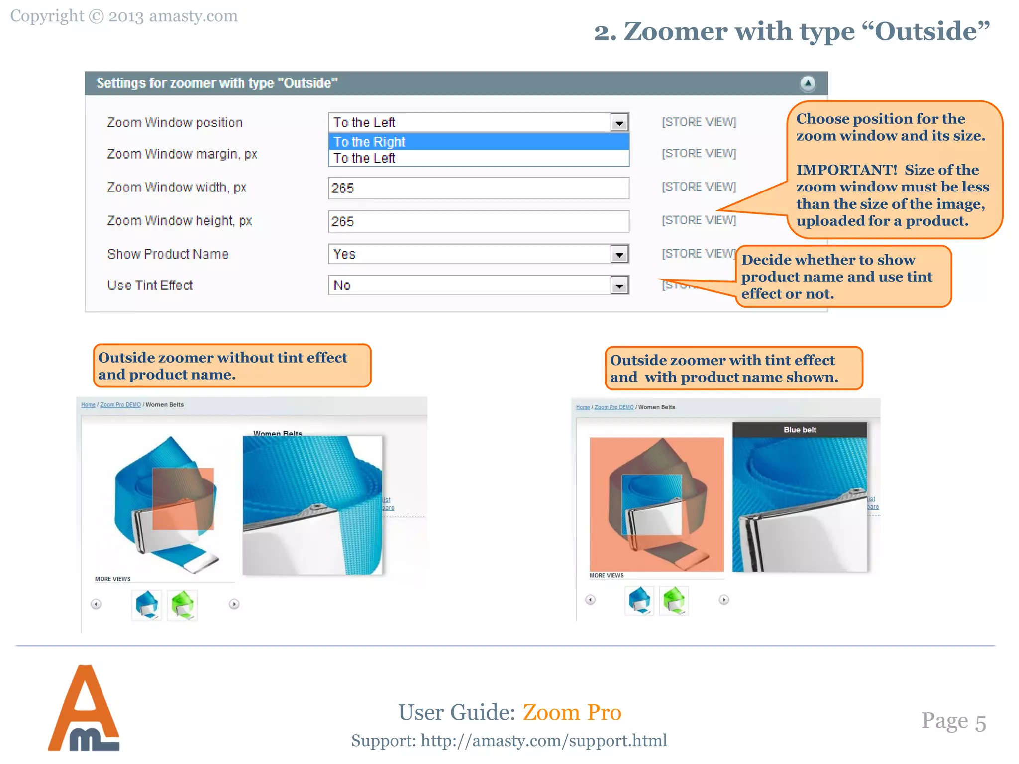 Copyright © 2013 amasty.com
Page 5
Support: http://amasty.com/support.html
2. Zoomer with type “Outside”
User Guide: Zoom Pro
Choose position for the
zoom window and its size.
IMPORTANT! Size of the
zoom window must be less
than the size of the image,
uploaded for a product.
Outside zoomer without tint effect
and product name.
Outside zoomer with tint effect
and with product name shown.
Decide whether to show
product name and use tint
effect or not.
 