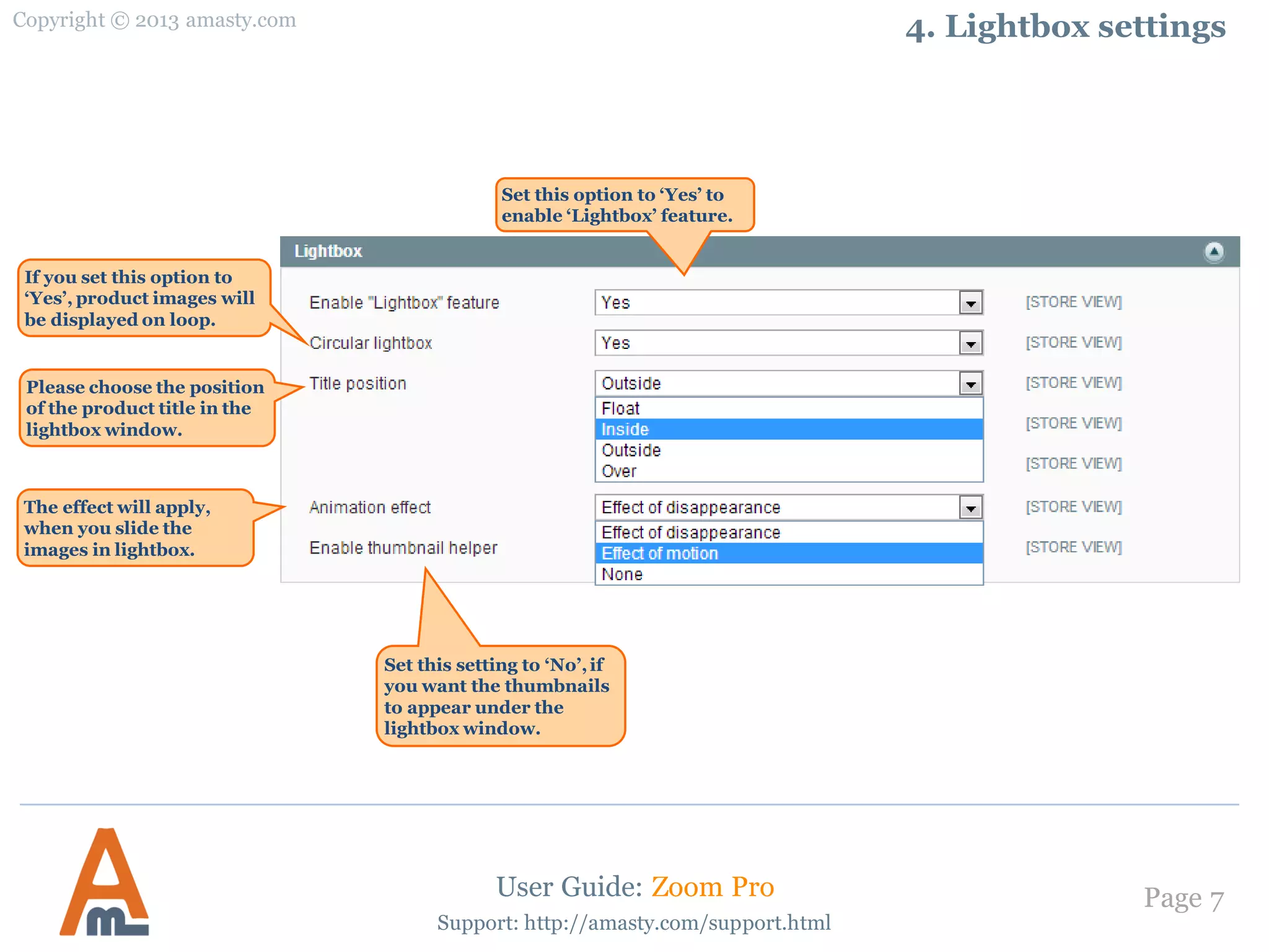 Copyright © 2013 amasty.com
Page 7
Support: http://amasty.com/support.html
4. Lightbox settings
User Guide: Zoom Pro
Set this option to ‘Yes’ to
enable ‘Lightbox’ feature.
If you set this option to
‘Yes’, product images will
be displayed on loop.
Please choose the position
of the product title in the
lightbox window.
The effect will apply,
when you slide the
images in lightbox.
Set this setting to ‘No’,if
you want the thumbnails
to appear under the
lightbox window.
 