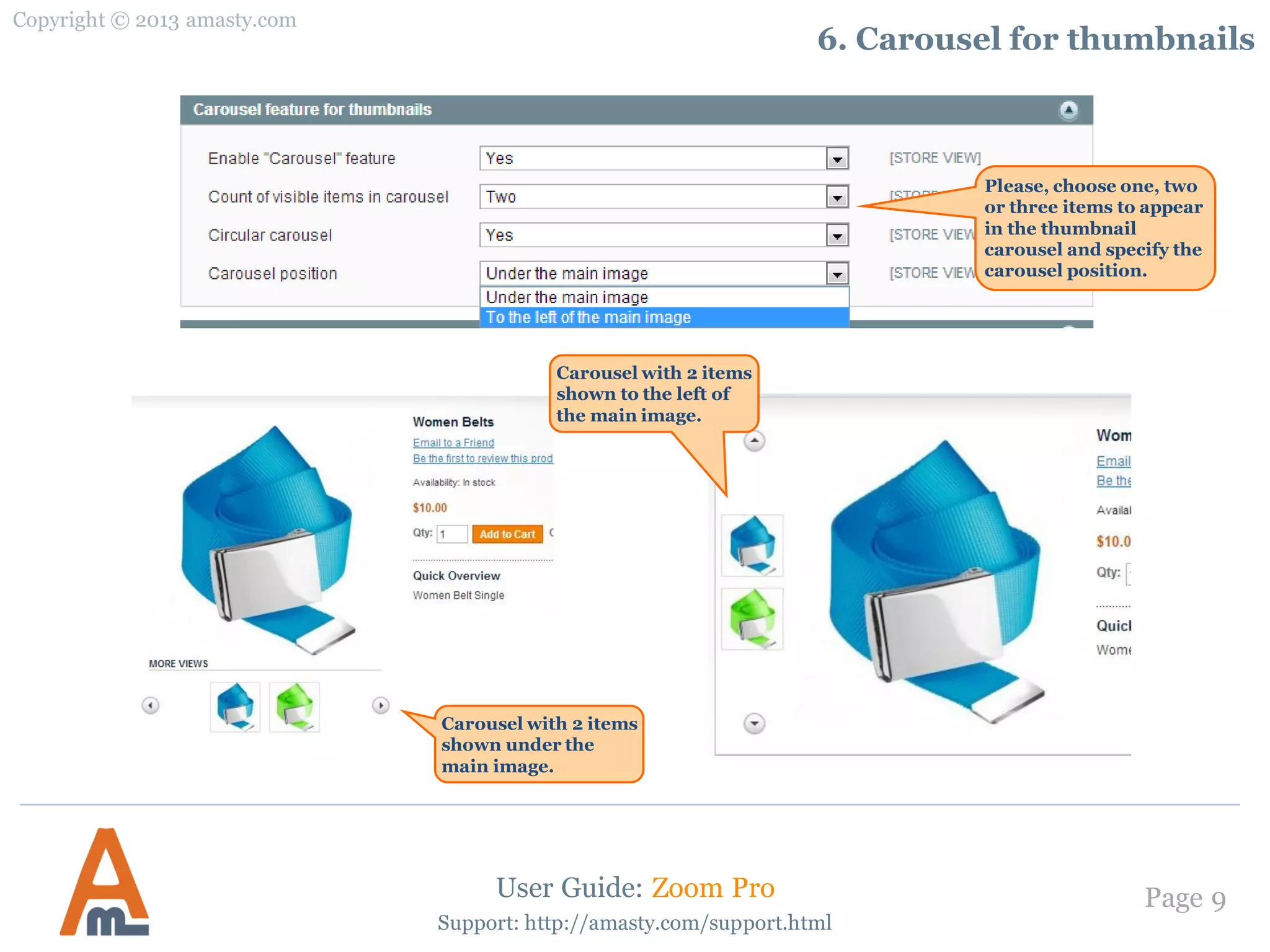 Copyright © 2013 amasty.com
Page 9
Support: http://amasty.com/support.html
6. Carousel for thumbnails
User Guide: Zoom Pro
Carousel with 2 items
shown under the
main image.
Please, choose one, two
or three items to appear
in the thumbnail
carousel and specify the
carousel position.
Carousel with 2 items
shown to the left of
the main image.
 