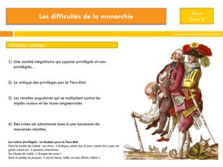 Laurence Freudenreich Dpt Fle ESCE
Zoom
Cours 8
Difficultés sociales
1) Une société inégalitaire qui oppose privilégiés et non-
privilégiés. .
2) La critique des privilèges par le Tiers-Etat
3) Les révoltes populaires qui se multiplient contre les
impôts royaux et les taxes seigneuriales
4) Des crises de subsistance dues à une succession de
mauvaises récoltes.
Les ordres privilégiés : un fardeau pour le Tiers-Etat
Dans la poche de l’abbé : ses titres : « évêque, abbé, duc et pair, comte de » puis, les
griefs contre lui : « pension, ostentation
Sur l’épée du noble : « Rougie de sang »
Dans la poche du paysan : « sel et tabac, taille, corvée, dîmes, milice ».
Les difficultés de la monarchie
 