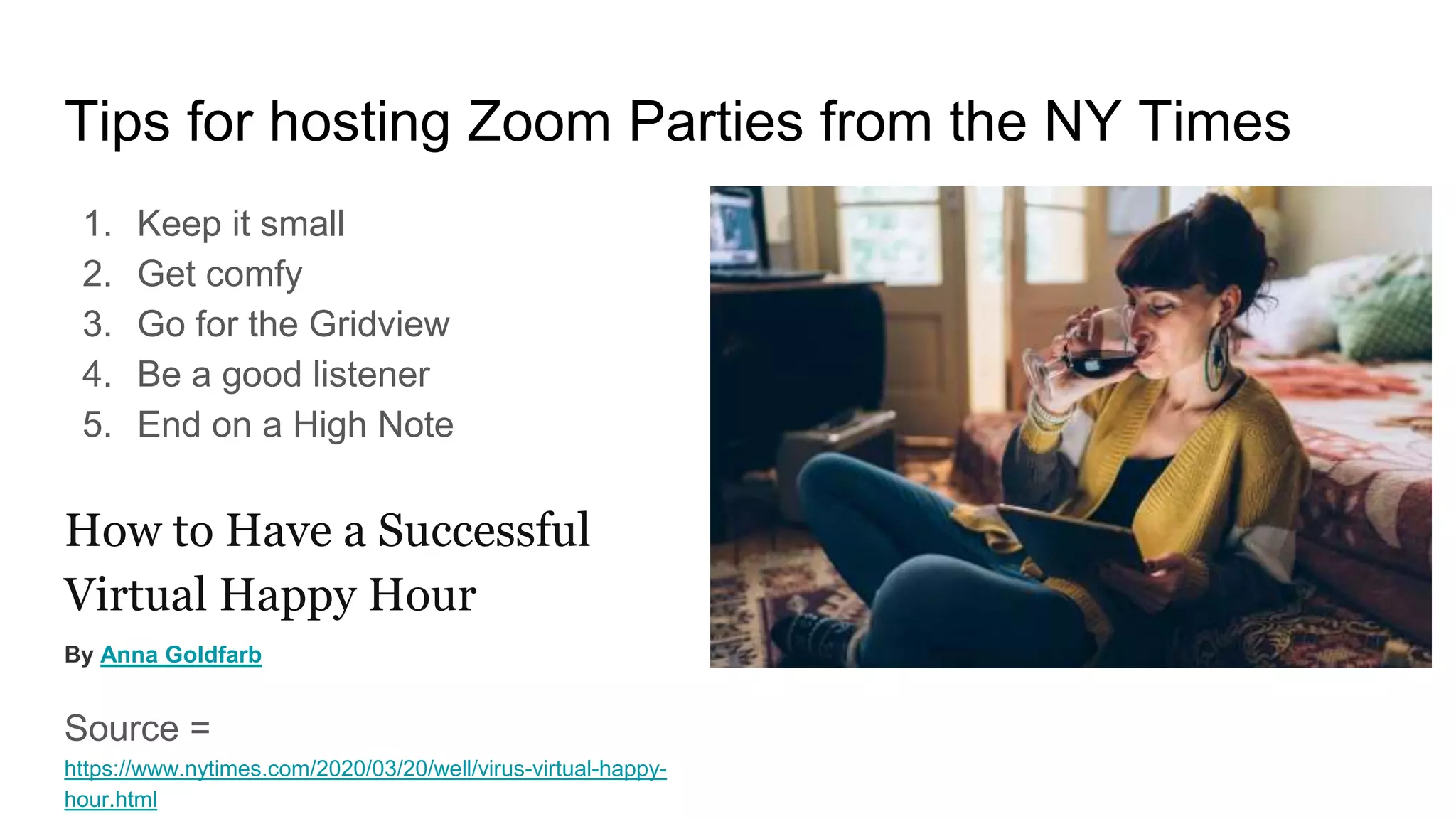 Tips for hosting Zoom Parties from the NY Times
1. Keep it small
2. Get comfy
3. Go for the Gridview
4. Be a good listener
5. End on a High Note
How to Have a Successful
Virtual Happy Hour
By Anna Goldfarb
Source =
https://www.nytimes.com/2020/03/20/well/virus-virtual-happy-
hour.html
 