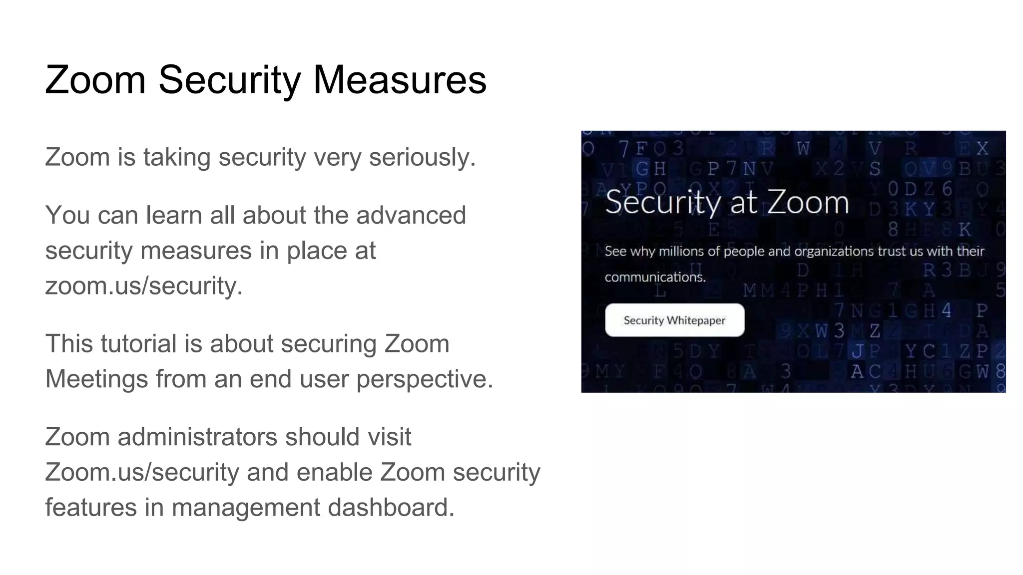 Zoom Security Measures
Zoom is taking security very seriously.
You can learn all about the advanced
security measures in place at
zoom.us/security.
This tutorial is about securing Zoom
Meetings from an end user perspective.
Zoom administrators should visit
Zoom.us/security and enable Zoom security
features in management dashboard.
 