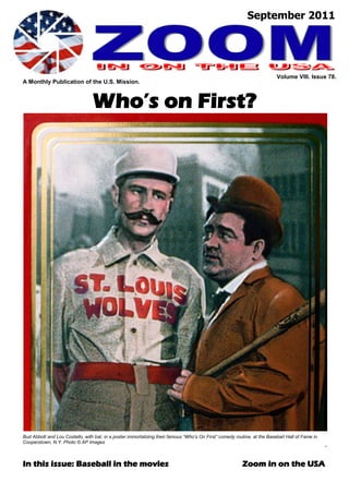 September 2011




                                                                                                                          Volume VIII. Issue 78.
A Monthly Publication of the U.S. Mission.



                                 Who’s on First?




Bud Abbott and Lou Costello, with bat, in a poster immortalizing their famous “Who’s On First” comedy routine, at the Baseball Hall of Fame in
Cooperstown, N.Y. Photo © AP Images
                                                                                                                                                 ”


In this issue: Baseball in the movies                                                                    Zoom in on the USA
 