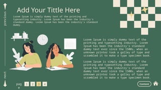 next
previous
Add Your Tittle Here
Lorem Ipsum is simply dummy text of the printing and
typesetting industry. Lorem Ipsum has been the industry's
standard dummy. Lorem Ipsum has been the industry's standard
dummy.
1 2 3 4
pag
e
Content
Lorem Ipsum is simply dummy text of the
printing and typesetting industry. Lorem
Ipsum has been the industry's standard
dummy text ever since the 1500s, when an
unknown printer took a galley of type and
scrambled it to make a type specimen book.
Lorem Ipsum is simply dummy text of the
printing and typesetting industry. Lorem
Ipsum has been the industry's standard
dummy text ever since the 1500s, when an
unknown printer took a galley of type and
scrambled it to make a type specimen book.
. . . . . . . . . . . . . . . . . . . . . . . . . . . . . . . .
. . . . . . . . . . . . . . . . . . . . . . . . . . . . . . . .
. . . . . . . . . . . . . . . . . . . . . . . . . . . . . . . .
. . . . . . . . . . . . . . . . . . . . . . . . . . . . . . . .
. . . . . . . . . . . . . . . . . . . . . . . . . . . . . . . .
. . . . . . . . . . . . . . . . . . . . . . . . . . . . . . . .
. . . . . . . . . . . . . . . . . . . . . . . . . . . . . . . .
. . . . . . . . . . . . . . . . . . . . . . . . . . . . . . . .
. . . . . . . . . . . . . . . . . . . . . . . . . . . . . . . .
. . . . . . . . . . . . . . . . . . . . . . . . . . . . . . . .
. . . . . . . . . . . . . . . . . . . . . . . . . . . . . . . .
. . . . . . . . . . . . . . . . . . . . . . . . . . . . . . . .
. . . . . . . . . . . . . . . . . . . . . . . . . . . . . . . .
 