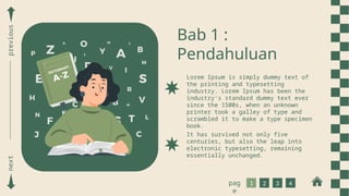 Bab 1 :
Pendahuluan
Lorem Ipsum is simply dummy text of
the printing and typesetting
industry. Lorem Ipsum has been the
industry's standard dummy text ever
since the 1500s, when an unknown
printer took a galley of type and
scrambled it to make a type specimen
book.
It has survived not only five
centuries, but also the leap into
electronic typesetting, remaining
essentially unchanged.
next
previous
1 2 3 4
pag
e
 
