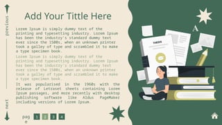next
previous
1 2 3 4
pag
e
Add Your Tittle Here
Lorem Ipsum is simply dummy text of the
printing and typesetting industry. Lorem Ipsum
has been the industry's standard dummy text
ever since the 1500s, when an unknown printer
took a galley of type and scrambled it to make
a type specimen book.
Lorem Ipsum is simply dummy text of the
printing and typesetting industry. Lorem Ipsum
has been the industry's standard dummy text
ever since the 1500s, when an unknown printer
took a galley of type and scrambled it to make
a type specimen book.
It was popularised in the 1960s with the
release of Letraset sheets containing Lorem
Ipsum passages, and more recently with desktop
publishing software like Aldus PageMaker
including versions of Lorem Ipsum.
 
