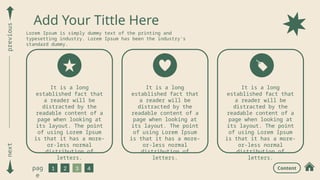 next
previous
1 2 3 4
pag
e
Add Your Tittle Here
Lorem Ipsum is simply dummy text of the printing and
typesetting industry. Lorem Ipsum has been the industry's
standard dummy.
It is a long
established fact that
a reader will be
distracted by the
readable content of a
page when looking at
its layout. The point
of using Lorem Ipsum
is that it has a more-
or-less normal
distribution of
letters.
Content
It is a long
established fact that
a reader will be
distracted by the
readable content of a
page when looking at
its layout. The point
of using Lorem Ipsum
is that it has a more-
or-less normal
distribution of
letters.
It is a long
established fact that
a reader will be
distracted by the
readable content of a
page when looking at
its layout. The point
of using Lorem Ipsum
is that it has a more-
or-less normal
distribution of
letters.
 