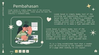 next
previous
Pembahasan
Lorem Ipsum is simply dummy text of the printing
and typesetting industry. Lorem Ipsum has been the
industry's standard dummy. Lorem Ipsum is simply dummy text of the
printing and typesetting industry. Lorem
Ipsum has been the industry's standard
dummy text ever since the 1500s, when an
unknown printer took a galley of type and
scrambled it to make a type specimen book.
Lorem Ipsum is simply dummy text of the
printing and typesetting industry. Lorem
Ipsum has been the industry's standard
dummy text ever since the 1500s, when an
unknown printer took a galley of type and
scrambled it to make a type specimen book.
1 2 3 4
pag
e
It is a long established fact that a reader
will be distracted by the readable content
of a page when looking at its layout.
 