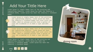 next
previous
Add Your Tittle Here
Lorem Ipsum is simply dummy text of the printing and
typesetting industry. Lorem Ipsum has been the industry's
standard dummy. Lorem Ipsum has been the industry's standard
dummy.
1 2 3 4
pag
e
Lorem Ipsum is simply dummy text of the printing
and typesetting industry. Lorem Ipsum has been
the industry's standard dummy text ever since the
1500s, when an unknown printer took a galley of
type and scrambled it to make a type specimen
book.
Lorem Ipsum is simply dummy text of the printing
and typesetting industry. Lorem Ipsum has been
the industry's standard dummy text ever since the
1500s, when an unknown printer took a galley of
type and scrambled it to make a type specimen
book.
Lorem Ipsum is simply dummy text of the printing and
typesetting industry. Lorem Ipsum has been the
industry's standard dummy. Lorem Ipsum has been the
industry's standard dummy.
dining room
 