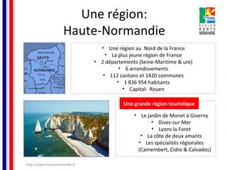 Une région:
Haute-Normandie
• Une région au Nord de la France
• La plus jeune région de France
• 2 départements (Seine-Maritime & ure)
• 6 arrondissements
• 112 cantons et 1420 communes
• 1 836 954 habitants
• Capital: Rouen
Une grande région touristique
• Le jardin de Monet à Giverny
• Dives-sur-Mer
• Lyons la Foret
• La côte de deux amants
• Les spécialités régionales
(Camembert, Cidre & Calvados)
http://www.hautenormandie.fr

 