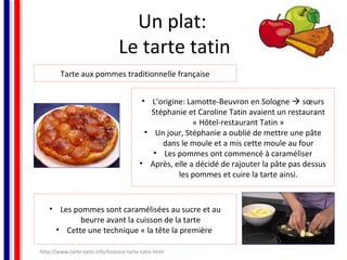 Un plat:
Le tarte tatin
Tarte aux pommes traditionnelle française
• L’origine: Lamotte-Beuvron en Sologne  sœurs
Stéphanie et Caroline Tatin avaient un restaurant
« Hôtel-restaurant Tatin »
• Un jour, Stéphanie a oublié de mettre une pâte
dans le moule et a mis cette moule au four
• Les pommes ont commencé à caraméliser
• Après, elle a décidé de rajouter la pâte pas dessus
les pommes et cuire la tarte ainsi.

• Les pommes sont caramélisées au sucre et au
beurre avant la cuisson de la tarte
• Cette une technique « la tête la première
http://www.tarte-tatin.info/histoire-tarte-tatin.html

 